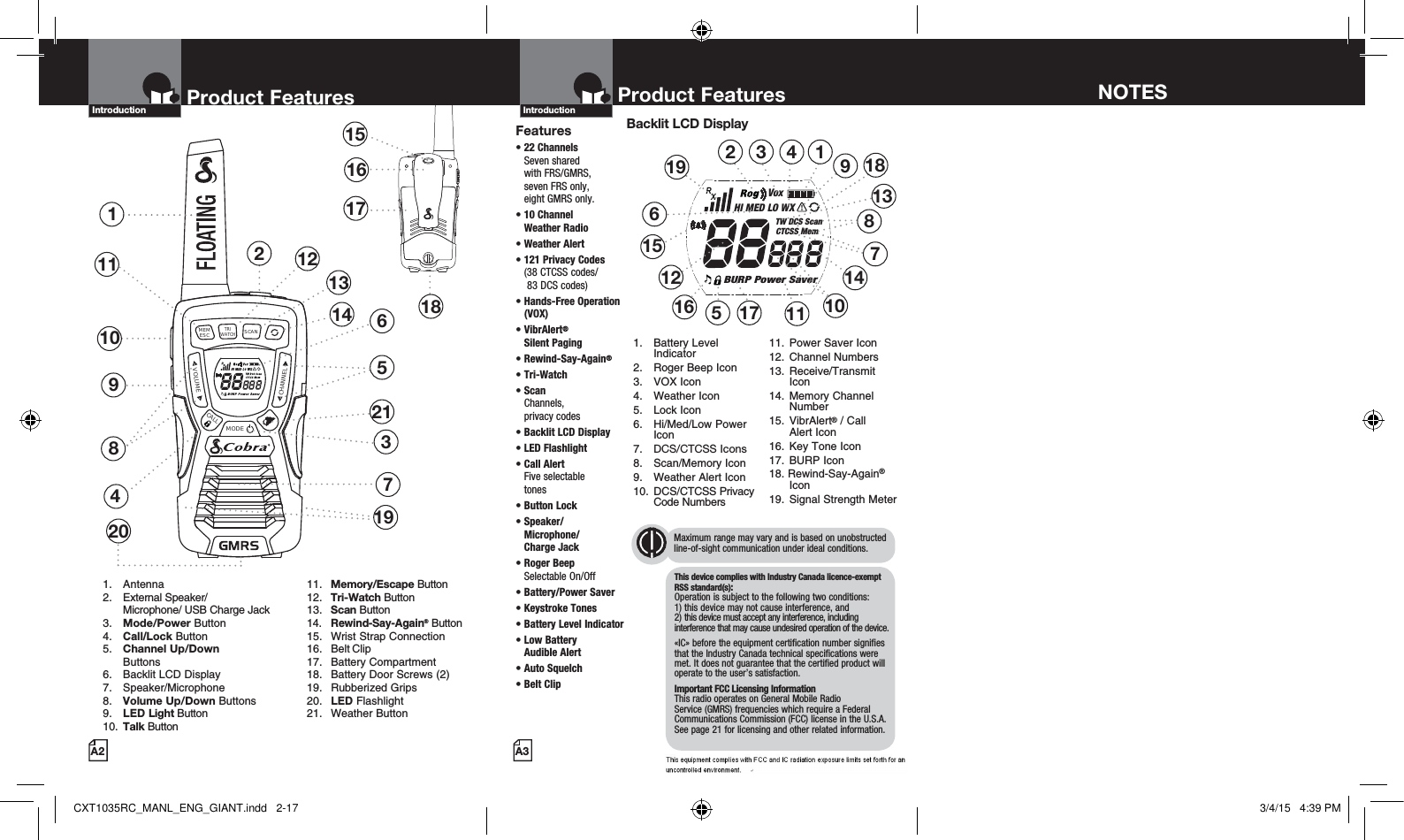 RXVoxHI MED LO WXTW DCS ScanCTCSS MemBURP Power SaverMEMESCTRIWATCHSCANVOLUMECALLMODECHANNEL2Product Features137481151516171810691. Antenna2. External Speaker/   Microphone/ USB Charge Jack3.  Mode/Power Button4.  Call/Lock Button5.  Channel Up/Down     Buttons 6.  Backlit LCD Display   7. Speaker/Microphone8.  Volume Up/Down Buttons9.  LED Light Button10.  Talk Button 11. Memory/Escape Button  12. Tri-Watch Button 13. Scan Button  14. Rewind-Say-Again® Button  15.  Wrist Strap Connection 16. Belt Clip 17. Battery Compartment  18.  Battery Door Screws (2) 19. Rubberized Grips  20. LED Flashlight 21. Weather ButtonProduct FeaturesA2Introduction121320 19Product FeaturesA3IntroductionFeatures•  22  Channels  Seven shared  with FRS/GMRS,  seven FRS only,  eight GMRS only.•  10 Channel  Weather Radio • Weather Alert•  121 Privacy Codes (38 CTCSS codes/  83 DCS codes)•  Hands-Free Operation (VOX)•  VibrAlert®  Silent Paging•  Rewind-Say-Again®•  Tri-Watch•  Scan Channels,  privacy codes•  Backlit LCD Display• LED Flashlight•  Call Alert  Five selectable  tones•  Button  Lock•  Speaker/ Microphone/  Charge Jack•  Roger Beep  Selectable On/Off•  Battery/Power Saver •  Keystroke Tones•  Battery Level Indicator•  Low Battery  Audible Alert•  Auto Squelch•  Belt ClipBacklit LCD Display1. Battery Level Indicator2.  Roger Beep Icon3. VOX Icon4. Weather Icon5. Lock Icon6. Hi/Med/Low Power Icon7.  DCS/CTCSS Icons8. Scan/Memory Icon9.  Weather Alert Icon10. DCS/CTCSS Privacy Code Numbers11.  Power Saver Icon12. Channel Numbers13. Receive/Transmit Icon14. Memory Channel Number15. VibrAlert® / Call  Alert Icon16.  Key Tone Icon17. BURP Icon18. Rewind-Say-Again® Icon19.  Signal Strength Meter12 1845611121310871516143917141921NOTESMaximum range may vary and is based on unobstructed line-of-sight communication under ideal conditions. This device complies with Industry Canada licence-exempt RSS standard(s): Operation is subject to the following two conditions: 1) this device may not cause interference, and  2) this device must accept any interference, including interference that may cause undesired operation of the device.«IC» before the equipment certification number signifies that the Industry Canada technical specifications were met. It does not guarantee that the certified product will operate to the user’s satisfaction.Important FCC Licensing Information This radio operates on General Mobile Radio Service (GMRS) frequencies which require a Federal Communications Commission (FCC) license in the U.S.A. See page 21 for licensing and other related information.CXT1035RC_MANL_ENG_GIANT.indd   2-17 3/4/15   4:39 PM