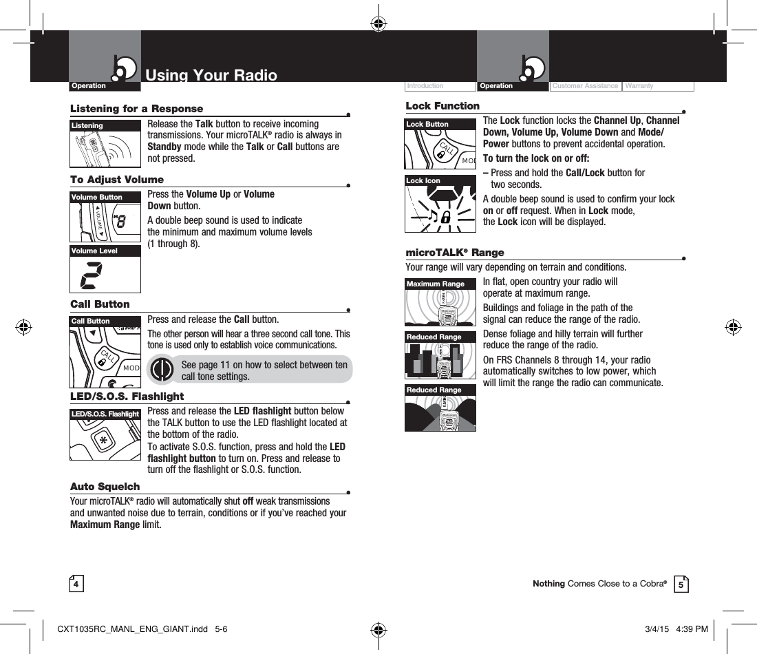 Lock Function  •The Lock function locks the Channel Up, Channel Down, Volume Up, Volume Down and Mode/Power buttons to prevent accidental operation. To turn the lock on or off:–   Press and hold the Call/Lock button for  two seconds.A double beep sound is used to confirm your lock on or off request. When in Lock mode,  the Lock icon will be displayed.Customer Assistance WarrantyIntroduction OperationUsing Your RadioOperationListening for a Response  • Release  the  Talk button to receive incoming transmissions. Your microTALK® radio is always in Standby mode while the Talk or Call buttons are not pressed.To Adjust Volume    • Press  the  Volume Up or Volume  Down button.A double beep sound is used to indicate  the minimum and maximum volume levels  (1 through 8).Call Button    •Press and release the Call button. The other person will hear a three second call tone. This tone is used only to establish voice communications.See page 11 on how to select between ten call tone settings. 45ListeningVolume LevelLock IconLED/S.O.S. Flashlight  • Press and release the LED flashlight button below the TALK button to use the LED flashlight located at the bottom of the radio.To activate S.O.S. function, press and hold the LED flashlight button to turn on. Press and release to turn off the flashlight or S.O.S. function.Auto Squelch  •Your microTALK® radio will automatically shut off weak transmissions and unwanted noise due to terrain, conditions or if you’ve reached your Maximum Range limit.microTALK® Range  •Your range will vary depending on terrain and conditions.In flat, open country your radio will  operate at maximum range.Buildings and foliage in the path of the  signal can reduce the range of the radio.Dense foliage and hilly terrain will further  reduce the range of the radio.On FRS Channels 8 through 14, your radio automatically switches to low power, which  will limit the range the radio can communicate.MEMESCTRIWATCHSCAN H-M-LVOLUMECALLMODECHANNELMEMESCTRIWATCHSCAN H-M-LVOLUMECALLMODECHANNELMEMESCTRIWATCHSCAN H-M-LVOLUMECALLMODECHANNELMaximum RangeReduced RangeReduced RangeNothing Comes Close to a Cobra®VOLUMEVolume ButtonMECALLMODECall ButtonLED/S.O.S. FlashlightCALLMODLock ButtonCXT1035RC_MANL_ENG_GIANT.indd   5-6 3/4/15   4:39 PM
