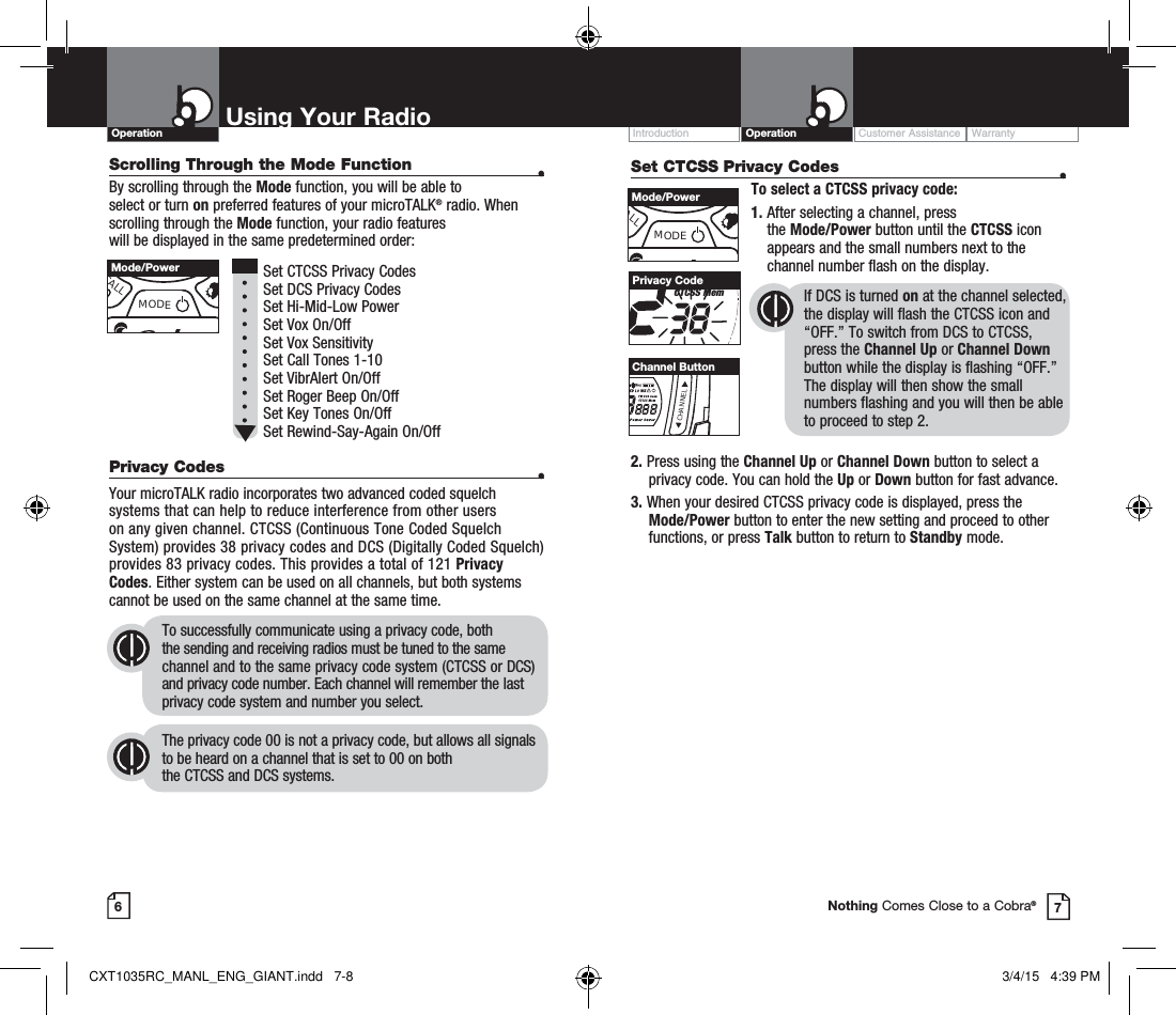 Scrolling Through the Mode Function  •By scrolling through the Mode function, you will be able to  select or turn on preferred features of your microTALK® radio. When scrolling through the Mode function, your radio features  will be displayed in the same predetermined order:          Set CTCSS Privacy Codes Set DCS Privacy Codes Set Hi-Mid-Low Power  Set Vox On/Off  Set Vox Sensitivity Set Call Tones 1-10  Set VibrAlert On/Off Set Roger Beep On/Off Set Key Tones On/Off Set Rewind-Say-Again On/Off Privacy Codes  •Your microTALK radio incorporates two advanced coded squelch systems that can help to reduce interference from other users  on any given channel. CTCSS (Continuous Tone Coded Squelch System) provides 38 privacy codes and DCS (Digitally Coded Squelch) provides 83 privacy codes. This provides a total of 121 Privacy Codes. Either system can be used on all channels, but both systems cannot be used on the same channel at the same time.To successfully communicate using a privacy code, both  the sending and receiving radios must be tuned to the same channel and to the same privacy code system (CTCSS or DCS) and privacy code number. Each channel will remember the last privacy code system and number you select.The privacy code 00 is not a privacy code, but allows all signals to be heard on a channel that is set to 00 on both  the CTCSS and DCS systems.Customer Assistance WarrantyIntroduction OperationUsing Your RadioOperation67Nothing Comes Close to a Cobra®CALLMODEMode/PowerSet CTCSS Privacy Codes  •To select a CTCSS privacy code:1.  After selecting a channel, press  the Mode/Power button until the CTCSS icon appears and the small numbers next to the channel number flash on the display.If DCS is turned on at the channel selected, the display will flash the CTCSS icon and “OFF.” To switch from DCS to CTCSS, press the Channel Up or Channel Down button while the display is flashing “OFF.” The display will then show the small numbers flashing and you will then be able  to proceed to step 2.TW DCS ScanCTCSS MemPrivacy CodeALLMODEMode/PowerCHANNELChannel Button2.  Press using the Channel Up or Channel Down button to select a privacy code. You can hold the Up or Down button for fast advance.3.  When your desired CTCSS privacy code is displayed, press the Mode/Power button to enter the new setting and proceed to other functions, or press Talk button to return to Standby mode.  CXT1035RC_MANL_ENG_GIANT.indd   7-8 3/4/15   4:39 PM