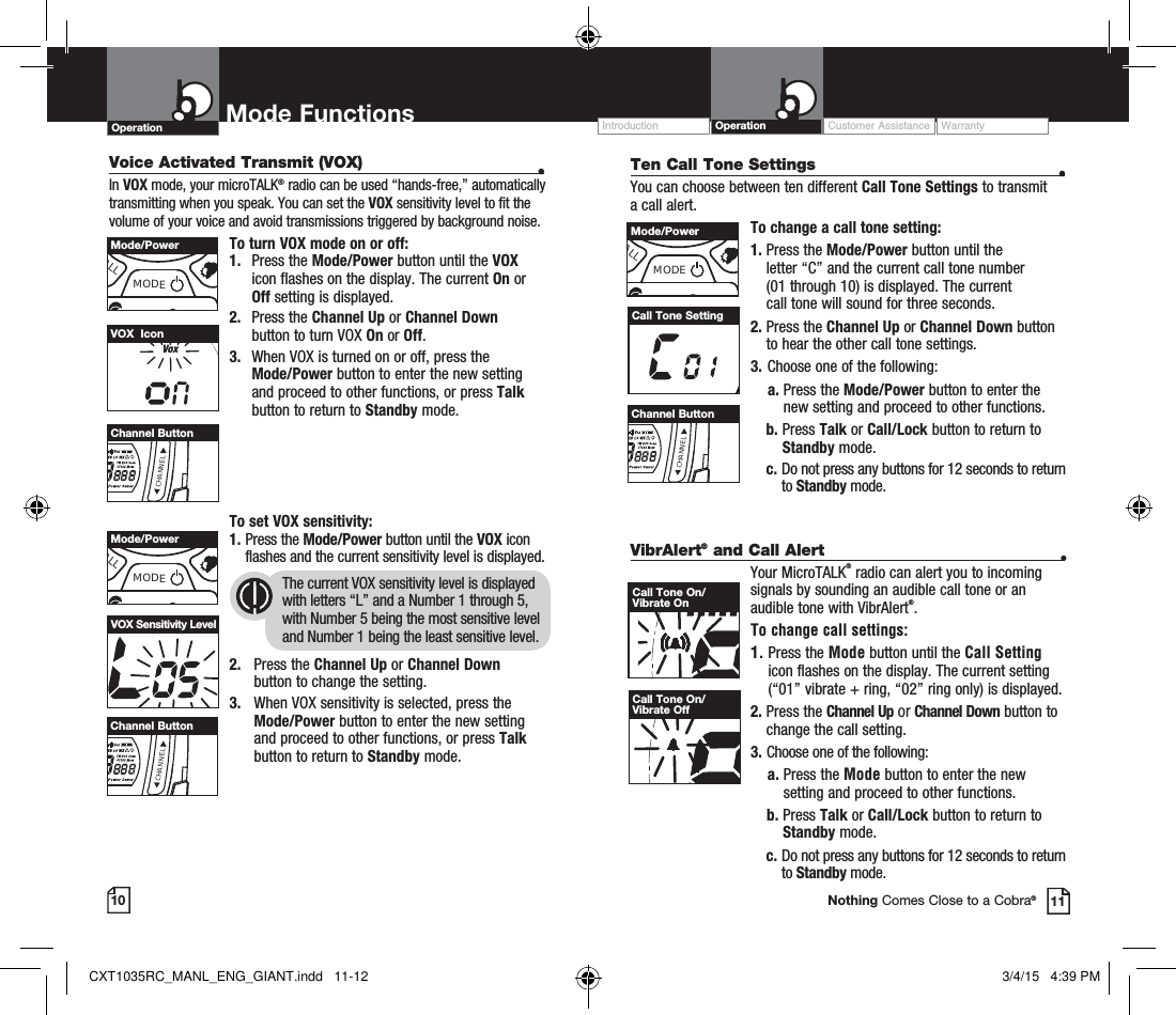 Operation Mode Functions10 11Nothing Comes Close to a Cobra®Operation Customer Assistance WarrantyIntroductionVoice Activated Transmit (VOX)  •In VOX mode, your microTALK® radio can be used “hands-free,” automatically transmitting when you speak. You can set the VOX sensitivity level to fit the volume of your voice and avoid transmissions triggered by background noise. To turn VOX mode on or off:1. Press the Mode/Power button until the VOX icon flashes on the display. The current On or Off setting is displayed.2. Press the Channel Up or Channel Down  button to turn VOX On or Off.3.   When VOX is turned on or off, press the  Mode/Power button to enter the new setting  and proceed to other functions, or press Talk button to return to Standby mode.To set VOX sensitivity:1.  Press the Mode/Power button until the VOX icon flashes and the current sensitivity level is displayed. The current VOX sensitivity level is displayed with letters “L” and a Number 1 through 5, with Number 5 being the most sensitive level and Number 1 being the least sensitive level.2. Press the Channel Up or Channel Down  button to change the setting.3.    When VOX sensitivity is selected, press the  Mode/Power button to enter the new setting  and proceed to other functions, or press Talk button to return to Standby mode.VoxVOX  IconHI MED LO WXVOX Sensitivity LevelALLMODEMode/PowerCHANNELChannel ButtonCHANNELChannel ButtonALLMODEMode/Power VibrAlert® and Call Alert  •Your MicroTALK® radio can alert you to incoming signals by sounding an audible call tone or an audible tone with VibrAlert®. To change call settings:1.  Press the Mode button until the Call Setting icon flashes on the display. The current setting (“01” vibrate + ring, “02” ring only) is displayed.2.  Press  the  Channel Up or Channel Down button to  change the call setting.3.   Choose one of the following:    a.  Press the Mode button to enter the new setting and proceed to other functions.    b.  Press Talk or Call/Lock button to return to Standby mode.  c.  Do not press any buttons for 12 seconds to return to Standby mode.Ten Call Tone Settings  •You can choose between ten different Call Tone Settings to transmit a call alert. To change a call tone setting:1.  Press the Mode/Power button until the  letter “C” and the current call tone number  (01 through 10) is displayed. The current  call tone will sound for three seconds.2.  Press the Channel Up or Channel Down button to hear the other call tone settings.3.  Choose one of the following:    a.  Press the Mode/Power button to enter the new setting and proceed to other functions. b.  Press Talk or Call/Lock button to return to Standby mode.  c.  Do not press any buttons for 12 seconds to return to Standby mode.Call Tone SettingRXCall Tone On/Vibrate OnCall Tone On/Vibrate OffCHANNELChannel ButtonALLMODEMode/PowerCXT1035RC_MANL_ENG_GIANT.indd   11-12 3/4/15   4:39 PM