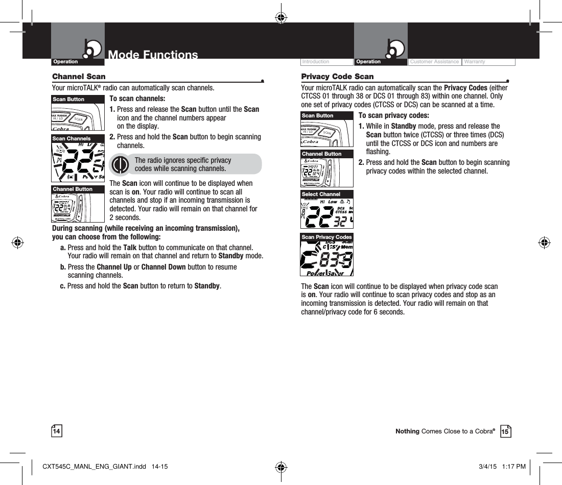 Privacy Code Scan  •Your microTALK radio can automatically scan the Privacy Codes (either CTCSS 01 through 38 or DCS 01 through 83) within one channel. Only one set of privacy codes (CTCSS or DCS) can be scanned at a time.To scan privacy codes:1.  While in Standby mode, press and release the Scan button twice (CTCSS) or three times (DCS)until the CTCSS or DCS icon and numbers are flashing.2.  Press and hold the Scan button to begin scanning privacy codes within the selected channel.Customer Assistance WarrantyIntroduction OperationMode FunctionsOperation14 15Nothing Comes Close to a Cobra®The Scan icon will continue to be displayed when privacy code scan is on. Your radio will continue to scan privacy codes and stop as an incoming transmission is detected. Your radio will remain on that channel/privacy code for 6 seconds. Select ChannelScan Privacy CodesHI / LOSCANScan ButtonChannel Scan    •Your microTALK® radio can automatically scan channels.To scan channels:1.  Press and release the Scan button until the Scan icon and the channel numbers appear  on the display.2.  Press and hold the Scan button to begin scanning channels.  The radio ignores specific privacy  codes while scanning channels.The Scan icon will continue to be displayed when scan is on. Your radio will continue to scan all channels and stop if an incoming transmission is detected. Your radio will remain on that channel for 2 seconds. During scanning (while receiving an incoming transmission),  you can choose from the following:    a.  Press and hold the Talk button to communicate on that channel. Your radio will remain on that channel and return to Standby mode.    b.  Press the Channel Up or Channel Down button to resume  scanning channels.c.  Press and hold the Scan button to return to Standby.Scan ChannelsHI / LOSCANChannel ButtonHI / LOSCANScan ButtonHI / LOSCANChannel ButtonCXT545C_MANL_ENG_GIANT.indd   14-15 3/4/15   1:17 PM