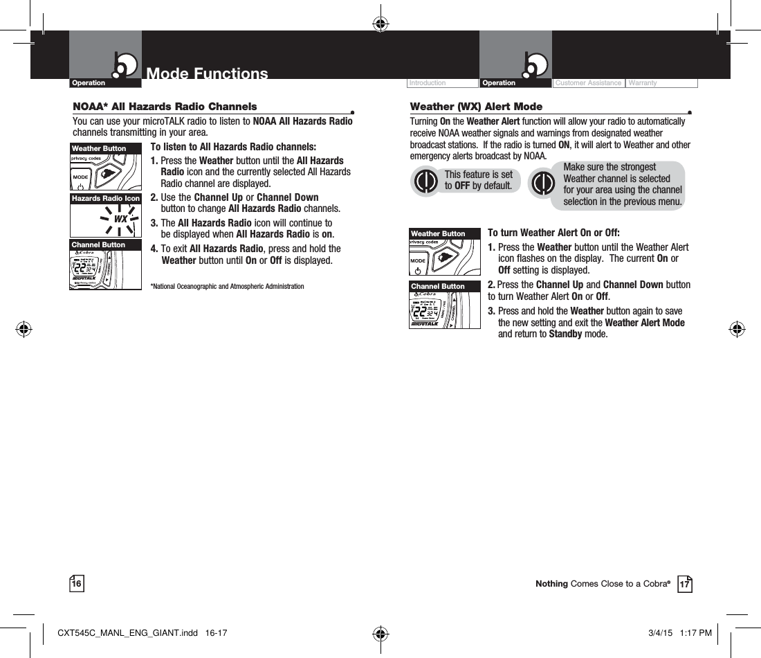 Operation Mode Functions16Customer Assistance WarrantyIntroduction Operation17Nothing Comes Close to a Cobra®Hazards Radio IconHI / LOSCANChannel ButtonWeather ButtonWeather (WX) Alert Mode  •Turning On the Weather Alert function will allow your radio to automatically receive NOAA weather signals and warnings from designated weather broadcast stations.  If the radio is turned ON, it will alert to Weather and other emergency alerts broadcast by NOAA. To turn Weather Alert On or Off:1.  Press the Weather button until the Weather Alert icon flashes on the display.  The current On or Off setting is displayed.2.  Press the Channel Up and Channel Down button  to turn Weather Alert On or Off.3.  Press and hold the Weather button again to save the new setting and exit the Weather Alert Mode and return to Standby mode. Weather ButtonThis feature is set to OFF by default.Make sure the strongest Weather channel is selected for your area using the channel selection in the previous menu. NOAA* All Hazards Radio Channels  •You can use your microTALK radio to listen to NOAA All Hazards Radio channels transmitting in your area.To listen to All Hazards Radio channels:1.  Press the Weather button until the All Hazards Radio icon and the currently selected All Hazards Radio channel are displayed.2.  Use the Channel Up or Channel Down  button to change All Hazards Radio channels.3.  The All Hazards Radio icon will continue to  be displayed when All Hazards Radio is on. 4. To exit All Hazards Radio, press and hold the      Weather button until On or Off is displayed.    *National Oceanographic and Atmospheric Administration HI / LOSCANChannel ButtonCXT545C_MANL_ENG_GIANT.indd   16-17 3/4/15   1:17 PM