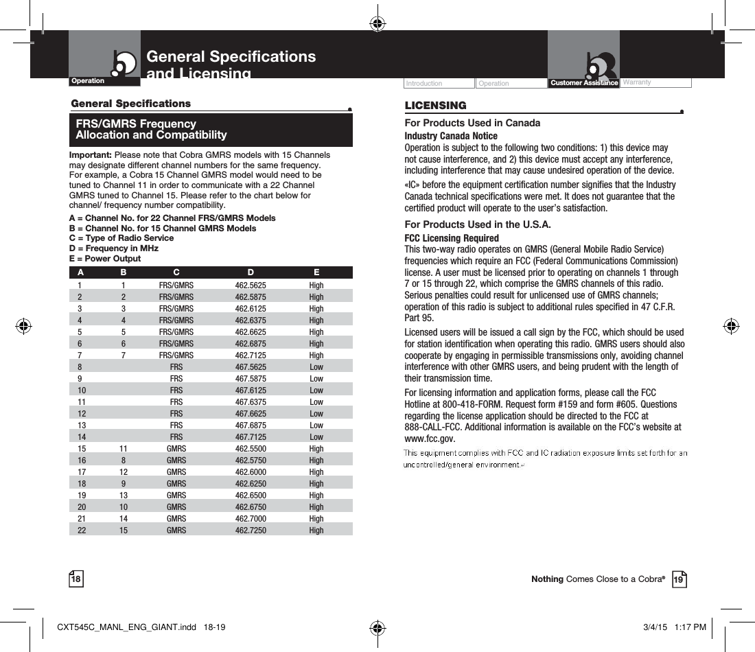 18General Specifications   •  FRS/GMRS Frequency  Allocation and CompatibilityImportant: Please note that Cobra GMRS models with 15 Channels  may designate different channel numbers for the same frequency.  For example, a Cobra 15 Channel GMRS model would need to be  tuned to Channel 11 in order to communicate with a 22 Channel  GMRS tuned to Channel 15. Please refer to the chart below for  channel/ frequency number compatibility. A =  Channel No. for 22 Channel FRS/GMRS ModelsB =  Channel No. for 15 Channel GMRS ModelsC = Type of Radio ServiceD = Frequency in MHzE = Power Output A B  C  D  E 1   1   FRS/GMRS   462.5625  High  2   2  FRS/GMRS  462.5875  High  3   3  FRS/GMRS   462.6125  High    4   4   FRS/GMRS   462.6375  High    5   5   FRS/GMRS   462.6625  High    6   6   FRS/GMRS   462.6875  High     7   7   FRS/GMRS   462.7125  High   8     FRS   467.5625  Low   9     FRS   467.5875  Low 10     FRS  467.6125  Low   11     FRS   467.6375  Low  12     FRS   467.6625  Low  13     FRS   467.6875  Low   14     FRS   467.7125  Low  15   11   GMRS   462.5500  High    16   8   GMRS   462.5750  High    17   12   GMRS   462.6000  High   18   9   GMRS   462.6250  High    19   13   GMRS   462.6500  High    20   10   GMRS   462.6750  High   21   14   GMRS   462.7000  High    22   15   GMRS   462.7250  High   General Specifications  and Licensing Operation Operation WarrantyIntroduction19Customer AssistanceNothing Comes Close to a Cobra®LICENSING  •For Products Used in CanadaIndustry Canada Notice Operation is subject to the following two conditions: 1) this device may not cause interference, and 2) this device must accept any interference, including interference that may cause undesired operation of the device.«IC» before the equipment certification number signifies that the Industry Canada technical specifications were met. It does not guarantee that the certified product will operate to the user’s satisfaction.For Products Used in the U.S.A.FCC Licensing Required This two-way radio operates on GMRS (General Mobile Radio Service) frequencies which require an FCC (Federal Communications Commission) license. A user must be licensed prior to operating on channels 1 through 7 or 15 through 22, which comprise the GMRS channels of this radio. Serious penalties could result for unlicensed use of GMRS channels; operation of this radio is subject to additional rules specified in 47 C.F.R. Part 95.Licensed users will be issued a call sign by the FCC, which should be used for station identification when operating this radio. GMRS users should also cooperate by engaging in permissible transmissions only, avoiding channel interference with other GMRS users, and being prudent with the length of their transmission time.For licensing information and application forms, please call the FCC Hotline at 800-418-FORM. Request form #159 and form #605. Questions regarding the license application should be directed to the FCC at 888-CALL-FCC. Additional information is available on the FCC’s website at www.fcc.gov.CXT545C_MANL_ENG_GIANT.indd   18-19 3/4/15   1:17 PM