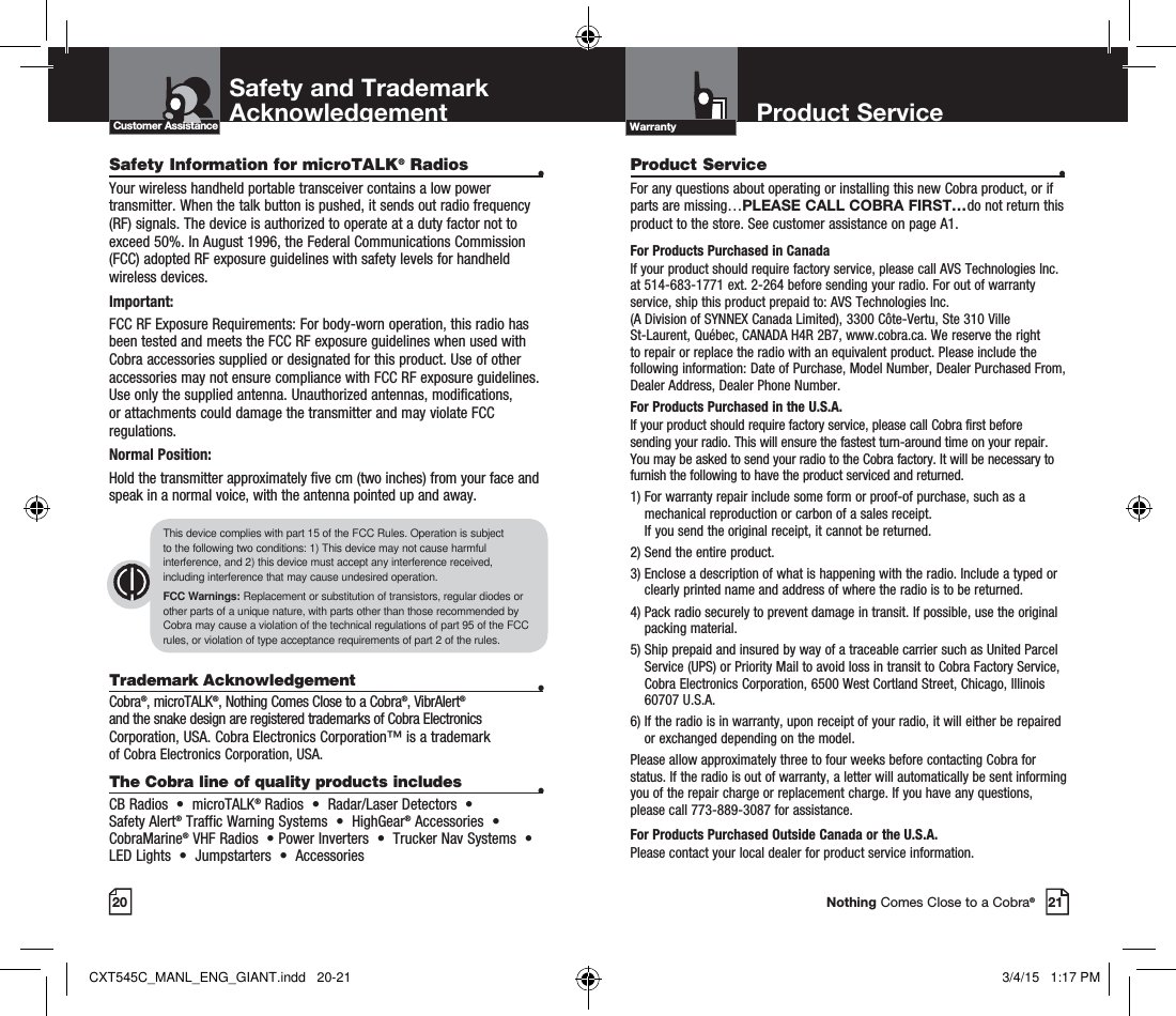 20Customer Assistance Warranty21Nothing Comes Close to a Cobra®Safety Information for microTALK® Radios  •Your wireless handheld portable transceiver contains a low power transmitter. When the talk button is pushed, it sends out radio frequency (RF) signals. The device is authorized to operate at a duty factor not to exceed 50%. In August 1996, the Federal Communications Commission (FCC) adopted RF exposure guidelines with safety levels for handheld wireless devices.Important:FCC RF Exposure Requirements: For body-worn operation, this radio has been tested and meets the FCC RF exposure guidelines when used with Cobra accessories supplied or designated for this product. Use of other accessories may not ensure compliance with FCC RF exposure guidelines. Use only the supplied antenna. Unauthorized antennas, modifications, or attachments could damage the transmitter and may violate FCC regulations.Normal Position:Hold the transmitter approximately five cm (two inches) from your face and speak in a normal voice, with the antenna pointed up and away.Trademark Acknowledgement  •Cobra®, microTALK®, Nothing Comes Close to a Cobra®, VibrAlert®  and the snake design are registered trademarks of Cobra Electronics Corporation, USA. Cobra Electronics Corporation™ is a trademark  of Cobra Electronics Corporation, USA.The Cobra line of quality products includes  •CB Radios  •  microTALK® Radios  •  Radar/Laser Detectors  •   Safety Alert® Traffic Warning Systems  •  HighGear® Accessories  •  CobraMarine® VHF Radios  • Power Inverters  •  Trucker Nav Systems  • LED Lights  •  Jumpstarters  •  AccessoriesThis device complies with part 15 of the FCC Rules. Operation is subject  to the following two conditions: 1) This device may not cause harmful interference, and 2) this device must accept any interference received, including interference that may cause undesired operation.FCC Warnings: Replacement or substitution of transistors, regular diodes or other parts of a unique nature, with parts other than those recommended by Cobra may cause a violation of the technical regulations of part 95 of the FCC rules, or violation of type acceptance requirements of part 2 of the rules.Product Service  •For any questions about operating or installing this new Cobra product, or if parts are missing…PLEASE CALL COBRA FIRST…do not return this product to the store. See customer assistance on page A1.For Products Purchased in CanadaIf your product should require factory service, please call AVS Technologies Inc. at 514-683-1771 ext. 2-264 before sending your radio. For out of warranty service, ship this product prepaid to: AVS Technologies Inc.  (A Division of SYNNEX Canada Limited), 3300 Côte-Vertu, Ste 310 Ville  St-Laurent, Québec, CANADA H4R 2B7, www.cobra.ca. We reserve the right to repair or replace the radio with an equivalent product. Please include the following information: Date of Purchase, Model Number, Dealer Purchased From, Dealer Address, Dealer Phone Number.For Products Purchased in the U.S.A.If your product should require factory service, please call Cobra first before sending your radio. This will ensure the fastest turn-around time on your repair. You may be asked to send your radio to the Cobra factory. It will be necessary to furnish the following to have the product serviced and returned.1)  For warranty repair include some form or proof-of purchase, such as a mechanical reproduction or carbon of a sales receipt.  If you send the original receipt, it cannot be returned. 2) Send the entire product. 3)  Enclose a description of what is happening with the radio. Include a typed or clearly printed name and address of where the radio is to be returned. 4)  Pack radio securely to prevent damage in transit. If possible, use the original packing material. 5)  Ship prepaid and insured by way of a traceable carrier such as United Parcel Service (UPS) or Priority Mail to avoid loss in transit to Cobra Factory Service, Cobra Electronics Corporation, 6500 West Cortland Street, Chicago, Illinois 60707 U.S.A. 6)  If the radio is in warranty, upon receipt of your radio, it will either be repaired or exchanged depending on the model. Please allow approximately three to four weeks before contacting Cobra for status. If the radio is out of warranty, a letter will automatically be sent informing you of the repair charge or replacement charge. If you have any questions, please call 773-889-3087 for assistance.For Products Purchased Outside Canada or the U.S.A.Please contact your local dealer for product service information.Product Service Safety and TrademarkAcknowledgementCXT545C_MANL_ENG_GIANT.indd   20-21 3/4/15   1:17 PM