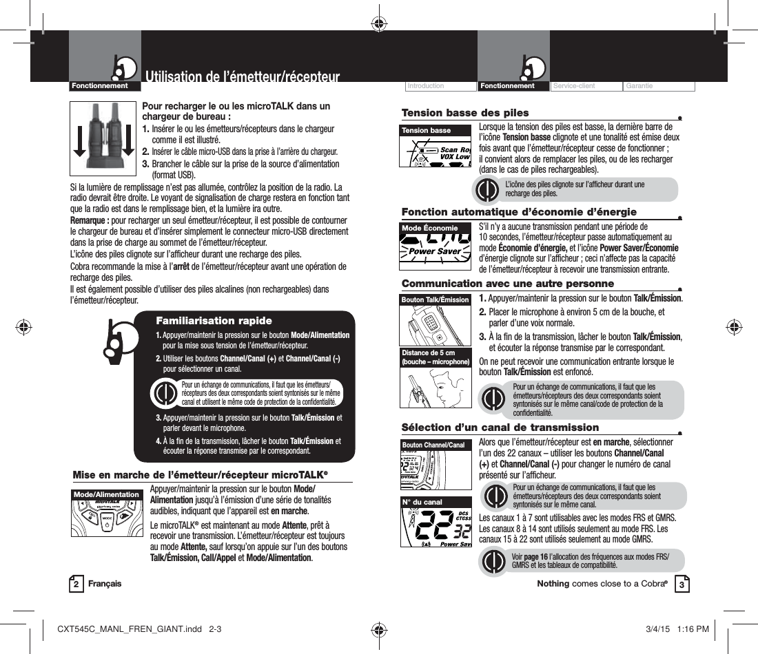 Customer Assistance WarrantyIntroduction OperationNothing comes close to a Cobra®FrançaisProduct FeaturesMise en marche de l’émetteur/récepteur microTALK®Appuyer/maintenir la pression sur le bouton Mode/Alimentation jusqu’à l’émission d’une série de tonalités audibles, indiquant que l’appareil est en marche.Le microTALK® est maintenant au mode Attente, prêt à recevoir une transmission. L’émetteur/récepteur est toujours au mode Attente, sauf lorsqu’on appuie sur l’un des boutons Talk/Émission, Call/Appel et Mode/Alimentation.Service-client GarantieIntroductionTension basse des piles   •    Lorsque la tension des piles est basse, la dernière barre de l’icône Tension basse clignote et une tonalité est émise deux fois avant que l’émetteur/récepteur cesse de fonctionner ; il convient alors de remplacer les piles, ou de les recharger (dans le cas de piles rechargeables).Fonction automatique d’économie d’énergie   •S’il n’y a aucune transmission pendant une période de  10 secondes, l’émetteur/récepteur passe automatiquement au mode Économie d’énergie, et l’icône Power Saver/Économie d’énergie clignote sur l’afficheur ; ceci n’affecte pas la capacité de l’émetteur/récepteur à recevoir une transmission entrante.Communication avec une autre personne  •1. Appuyer/maintenir la pression sur le bouton Talk/Émission.2.  Placer le microphone à environ 5 cm de la bouche, et parler d’une voix normale.3.  À la fin de la transmission, lâcher le bouton Talk/Émission, et écouter la réponse transmise par le correspondant.  On ne peut recevoir une communication entrante lorsque le bouton Talk/Émission est enfoncé.Pour un échange de communications, il faut que les émetteurs/récepteurs des deux correspondants soient syntonisés sur le même canal/code de protection de la confidentialité.2Utilisation de l’émetteur/récepteur3Familiarisation rapide1.  Appuyer/maintenir la pression sur le bouton Mode/Alimentation pour la mise sous tension de l’émetteur/récepteur.2.  Utiliser les boutons Channel/Canal (+) et Channel/Canal (-)  pour sélectionner un canal.  Pour un échange de communications, il faut que les émetteurs/ récepteurs des deux correspondants soient syntonisés sur le même  canal et utilisent le même code de protection de la confidentialité.3.  Appuyer/maintenir la pression sur le bouton Talk/Émission et  parler devant le microphone.4.  À la fin de la transmission, lâcher le bouton Talk/Émission et écouter la réponse transmise par le correspondant. Tension basse Mode Économie Bouton Talk/Émission Distance de 5 cm (bouche – microphone)Sélection d’un canal de transmission  • Alors que l’émetteur/récepteur est en marche, sélectionner l’un des 22 canaux – utiliser les boutons Channel/Canal (+) et Channel/Canal (-) pour changer le numéro de canal présenté sur l’afficheur.   Pour un échange de communications, il faut que les émetteurs/récepteurs des deux correspondants soient syntonisés sur le même canal. Les canaux 1 à 7 sont utilisables avec les modes FRS et GMRS. Les canaux 8 à 14 sont utilisés seulement au mode FRS. Les canaux 15 à 22 sont utilisés seulement au mode GMRS.     Voir page 16 l’allocation des fréquences aux modes FRS/GMRS et les tableaux de compatibilité.HI / LOSCANBouton Channel/Canal N° du canal L’icône des piles clignote sur l’afficheur durant une  recharge des piles.Mode/AlimentationPour recharger le ou les microTALK dans un chargeur de bureau :1.  Insérer le ou les émetteurs/récepteurs dans le chargeur comme il est illustré.2.  Insérer le câble micro-USB dans la prise à l’arrière du chargeur.3.  Brancher le câble sur la prise de la source d’alimentation (format USB).Si la lumière de remplissage n’est pas allumée, contrôlez la position de la radio. La radio devrait être droite. Le voyant de signalisation de charge restera en fonction tant que la radio est dans le remplissage bien, et la lumière ira outre.Remarque : pour recharger un seul émetteur/récepteur, il est possible de contourner le chargeur de bureau et d’insérer simplement le connecteur micro-USB directement dans la prise de charge au sommet de l’émetteur/récepteur.L’icône des piles clignote sur l’afficheur durant une recharge des piles.Cobra recommande la mise à l’arrêt de l’émetteur/récepteur avant une opération de recharge des piles.Il est également possible d’utiliser des piles alcalines (non rechargeables) dans l’émetteur/récepteur.FonctionnementFonctionnementCXT545C_MANL_FREN_GIANT.indd   2-3 3/4/15   1:16 PM