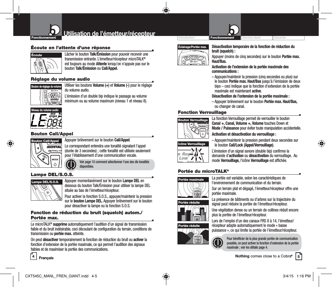 Customer Assistance WarrantyIntroduction OperationNothing comes close to a Cobra® Désactivation temporaire de la fonction de réduction du bruit (squelch) :Appuyer (moins de cinq secondes) sur le bouton Portée max. Haut/Bas.Activation de l’extension de la portée maximale des communications :–  Appuyer/maintenir la pression (cinq secondes ou plus) sur le bouton Portée max. Haut/Bas jusqu’à l’émission de deux bips – ceci indique que la fonction d’extension de la portée maximale est maintenant active.Désactivation de l’extension de la portée maximale :–  Appuyer brièvement sur le bouton Portée max. Haut/Bas, ou changer de canal.Fonction Verrouillage   •La fonction Verrouillage permet de verrouiller le bouton  Canal +, Canal, Volume +, Volume touches Down et  Mode / Puissance pour éviter toute manipulation accidentelle.  Activation et désactivation du verrouillage :–  Appuyer/maintenir la pression pendant deux secondes sur le bouton Call/Lock (Appel/Verrouillage).L’émission d’un signal sonore (double bip) confirme la demande d’activation ou désactivation du verrouillage.  Au mode Verrouillage, l’icône Verrouillage est affichée.Service-client GarantieIntroductionUtilisation de l’émetteur/récepteurÉcoute en l’attente d’une réponse   •Lâcher le bouton Talk/Émission pour pouvoir recevoir une transmission entrante. L’émetteur/récepteur microTALK® est toujours au mode Attente lorsqu’on n’appuie pas sur le bouton Talk/Émission ou Call/Appel.Réglage du volume audio  •Utiliser les boutons Volume (+) et Volume (-) pour le réglage du volume audio.L’émission d’un double bip indique le passage au volume minimum ou au volume maximum (niveau 1 et niveau 8).Bouton Call/Appel    •Appuyer brièvement sur le bouton Call/Appel.Le correspondant entendra une tonalité signalant l’appel (durée de 3 secondes) ; cette tonalité est utilisée seulement pour l’établissement d’une communication vocale.Voir page 10 comment sélectionner l’une des dix tonalités disponibles. 45HI / LOSCANBouton de réglage du volume Bouton Call/Appel ÉcouteNiveau du volume audioIcône VerrouillageHI / LOSCANÉclairage/Portée max.Bouton VerrouillageLampe DEL/S.O.S.  •Appuyer momentanément sur le bouton Lampe DEL en dessous du bouton Talk/Émission pour utiliser la lampe DEL située au bas de l’émetteur/récepteur.Pour activer la fonction S.O.S., appuyer/maintenir la pression  sur le bouton Lampe DEL. Appuyer brièvement sur le bouton pour désactiver la lampe ou la fonction S.O.S.Fonction de réduction du bruit (squelch) autom./Portée max.  •Le microTALK® supprime automatiquement l’audition d’un signal de transmission faible et du bruit indésirable, ceci découlant de configuration du terrain, conditions de transmission ou portée max. atteinte.On peut désactiver temporairement la fonction de réduction du bruit ou activer la fonction d’extension de la portée maximale, ce qui permet l’audition des signaux faibles et de maximiser la portée des communications.  Lampe DEL/S.O.S. Portée du microTALK® •La portée est variable, selon les caractéristiques de l’environnement de communication et du terrain. Sur un terrain plat et dégagé, l’émetteur/récepteur offre une portée maximale.La présence de bâtiments ou d’arbres sur la trajectoire du signal peut réduire la portée de l’émetteur/récepteur.Une végétation dense ou un terrain de collines réduit encore plus la portée de l’émetteur/récepteur.Lors de l’emploi d’un des canaux FRS 8 à 14, l’émetteur/récepteur adopte automatiquement le mode « basse puissance », ce qui limite la portée de l’émetteur/récepteur.Pour bénéficier de la plus grande portée de communication possible, on peut activer la fonction d’extension de la portée maximale ; voir les détails page 4.HI / LOSCANHI / LOSCANHI / LOSCANPortée maximalePortée réduitePortée réduiteFrançaisFonctionnementFonctionnementCXT545C_MANL_FREN_GIANT.indd   4-5 3/4/15   1:16 PM