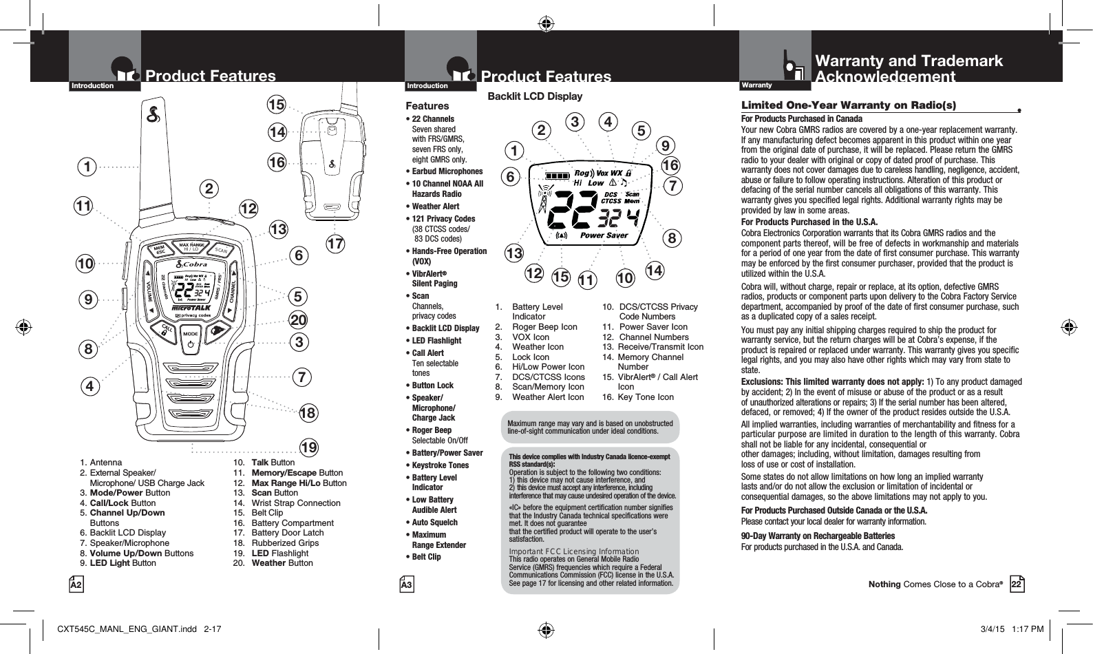 Limited One-Year Warranty on Radio(s)  •For Products Purchased in CanadaYour new Cobra GMRS radios are covered by a one-year replacement warranty. If any manufacturing defect becomes apparent in this product within one year from the original date of purchase, it will be replaced. Please return the GMRS radio to your dealer with original or copy of dated proof of purchase. This warranty does not cover damages due to careless handling, negligence, accident, abuse or failure to follow operating instructions. Alteration of this product or defacing of the serial number cancels all obligations of this warranty. This warranty gives you specified legal rights. Additional warranty rights may be provided by law in some areas.For Products Purchased in the U.S.A.Cobra Electronics Corporation warrants that its Cobra GMRS radios and the component parts thereof, will be free of defects in workmanship and materials for a period of one year from the date of first consumer purchase. This warranty may be enforced by the first consumer purchaser, provided that the product is utilized within the U.S.A. Cobra will, without charge, repair or replace, at its option, defective GMRS radios, products or component parts upon delivery to the Cobra Factory Service department, accompanied by proof of the date of first consumer purchase, such as a duplicated copy of a sales receipt. You must pay any initial shipping charges required to ship the product for warranty service, but the return charges will be at Cobra’s expense, if the product is repaired or replaced under warranty. This warranty gives you specific legal rights, and you may also have other rights which may vary from state to state.Exclusions: This limited warranty does not apply: 1) To any product damaged by accident; 2) In the event of misuse or abuse of the product or as a result of unauthorized alterations or repairs; 3) If the serial number has been altered, defaced, or removed; 4) If the owner of the product resides outside the U.S.A.All implied warranties, including warranties of merchantability and fitness for a particular purpose are limited in duration to the length of this warranty. Cobra shall not be liable for any incidental, consequential or  other damages; including, without limitation, damages resulting from  loss of use or cost of installation. Some states do not allow limitations on how long an implied warranty  lasts and/or do not allow the exclusion or limitation of incidental or consequential damages, so the above limitations may not apply to you.For Products Purchased Outside Canada or the U.S.A.Please contact your local dealer for warranty information.90-Day Warranty on Rechargeable BatteriesFor products purchased in the U.S.A. and Canada.HI / LOSCAN2Product Features137481151514161710 691. Antenna2. External Speaker/   Microphone/ USB Charge Jack3. Mode/Power Button4. Call/Lock Button5. Channel Up/Down     Buttons 6. Backlit LCD Display   7. Speaker/Microphone8. Volume Up/Down Buttons9. LED Light Button 10. Talk Button 11. Memory/Escape Button  12. Max Range Hi/Lo Button 13. Scan Button  14.  Wrist Strap Connection 15. Belt Clip 16. Battery Compartment  17.  Battery Door Latch 18. Rubberized Grips  19. LED Flashlight 20. Weather ButtonProduct FeaturesA2Introduction12131918Product FeaturesA3IntroductionBacklit LCD Display12345611121310879141516Features•  22  Channels  Seven shared  with FRS/GMRS,  seven FRS only,  eight GMRS only.•  Earbud Microphones•  10 Channel NOAA All Hazards Radio • Weather Alert•  121 Privacy Codes (38 CTCSS codes/  83 DCS codes)•  Hands-Free Operation (VOX)•  VibrAlert®  Silent Paging•  Scan Channels,  privacy codes•  Backlit LCD Display• LED Flashlight•  Call Alert  Ten selectable  tones•  Button  Lock•  Speaker/ Microphone/  Charge Jack•  Roger Beep  Selectable On/Off•  Battery/Power Saver •  Keystroke Tones•  Battery Level Indicator•  Low Battery  Audible Alert•  Auto Squelch•  Maximum  Range Extender•  Belt Clip1.  Battery Level   Indicator2.  Roger Beep Icon3. VOX Icon4. Weather Icon5. Lock Icon6.  Hi/Low Power Icon7.  DCS/CTCSS Icons8. Scan/Memory Icon9.  Weather Alert Icon10. DCS/CTCSS Privacy   Code Numbers11.  Power Saver Icon12. Channel Numbers13. Receive/Transmit Icon 14. Memory Channel   Number 15. VibrAlert® / Call Alert   Icon 16. Key Tone IconMaximum range may vary and is based on unobstructed line-of-sight communication under ideal conditions. This device complies with Industry Canada licence-exempt RSS standard(s): Operation is subject to the following two conditions: 1) this device may not cause interference, and  2) this device must accept any interference, including interference that may cause undesired operation of the device.«IC» before the equipment certification number signifies that the Industry Canada technical specifications were met. It does not guarantee  that the certified product will operate to the user’s satisfaction.Important FCC Licensing Information This radio operates on General Mobile Radio Service (GMRS) frequencies which require a Federal Communications Commission (FCC) license in the U.S.A. See page 17 for licensing and other related information.Warranty and TrademarkAcknowledgementWarranty22Nothing Comes Close to a Cobra®20CXT545C_MANL_ENG_GIANT.indd   2-17 3/4/15   1:17 PM