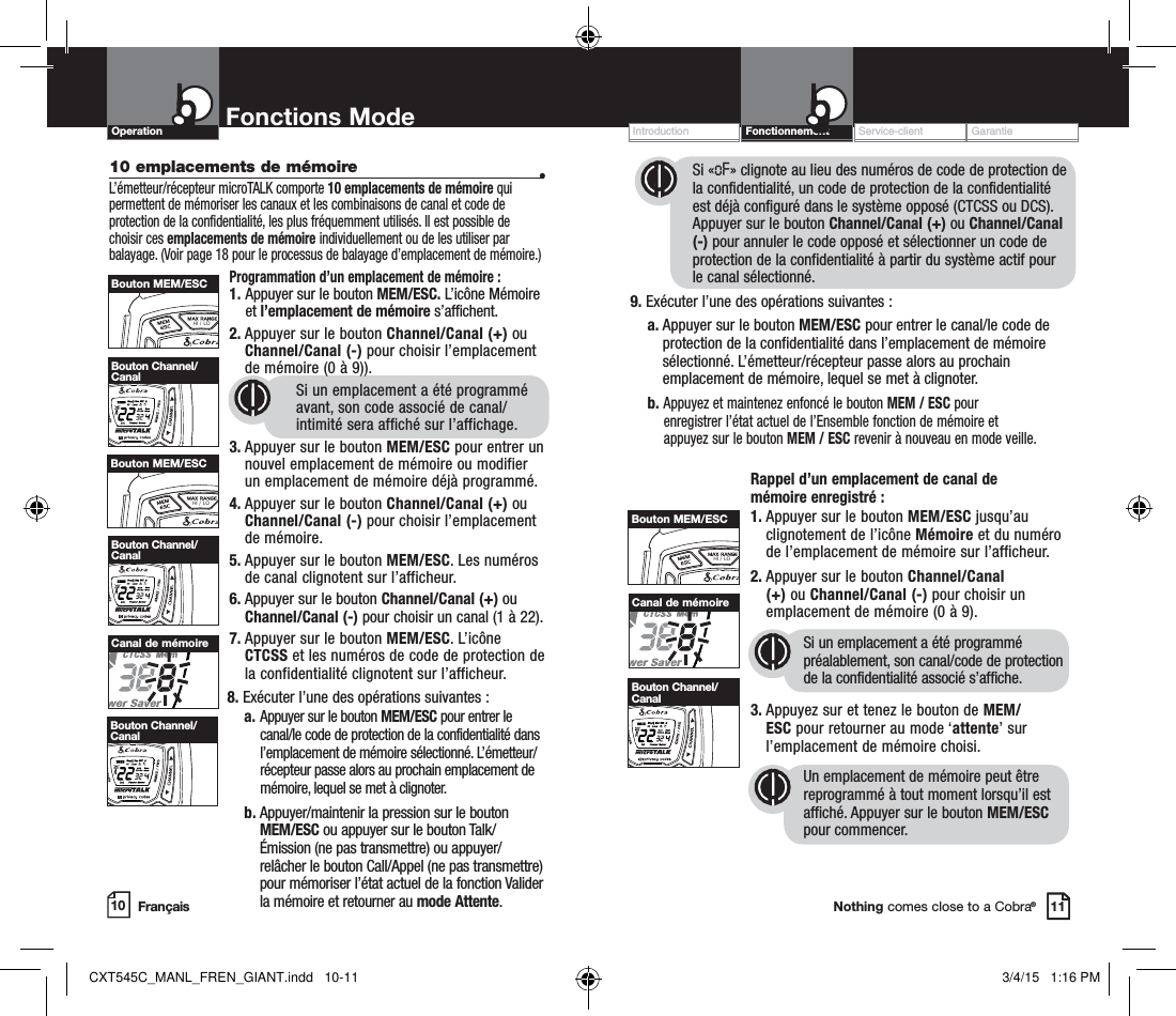 Customer Assistance WarrantyIntroduction OperationNothing comes close to a Cobra®10 emplacements de mémoire  •L’émetteur/récepteur microTALK comporte 10 emplacements de mémoire qui permettent de mémoriser les canaux et les combinaisons de canal et code de protection de la confidentialité, les plus fréquemment utilisés. Il est possible de choisir ces emplacements de mémoire individuellement ou de les utiliser par balayage. (Voir page 18 pour le processus de balayage d’emplacement de mémoire.)Programmation d’un emplacement de mémoire :1.  Appuyer sur le bouton MEM/ESC. L’icône Mémoire et l’emplacement de mémoire s’affichent.2.  Appuyer sur le bouton Channel/Canal (+) ou Channel/Canal (-) pour choisir l’emplacement de mémoire (0 à 9)).Si un emplacement a été programmé avant, son code associé de canal/intimité sera affiché sur l’affichage.3. Appuyer sur le bouton MEM/ESC pour entrer un    nouvel emplacement de mémoire ou modifier    un emplacement de mémoire déjà programmé.4.  Appuyer sur le bouton Channel/Canal (+) ou Channel/Canal (-) pour choisir l’emplacement de mémoire.5.  Appuyer sur le bouton MEM/ESC. Les numéros de canal clignotent sur l’afficheur.6. Appuyer sur le bouton Channel/Canal (+) ou   Channel/Canal (-) pour choisir un canal (1 à 22).7.  Appuyer sur le bouton MEM/ESC. L’icône CTCSS et les numéros de code de protection de la confidentialité clignotent sur l’afficheur.8. Exécuter l’une des opérations suivantes :    a.  Appuyer sur le bouton MEM/ESC pour entrer le canal/le code de protection de la confidentialité dans l’emplacement de mémoire sélectionné. L’émetteur/récepteur passe alors au prochain emplacement de mémoire, lequel se met à clignoter.    b.  Appuyer/maintenir la pression sur le bouton MEM/ESC ou appuyer sur le bouton Talk/Émission (ne pas transmettre) ou appuyer/relâcher le bouton Call/Appel (ne pas transmettre) pour mémoriser l’état actuel de la fonction Valider la mémoire et retourner au mode Attente.Service-client  GarantieIntroduction Fonctionnement  Operation Fonctions Mode10 11HI / LOBouton MEM/ESCHI / LOSCANBouton Channel/CanalHI / LOBouton MEM/ESCCanal de mémoireSi «oF» clignote au lieu des numéros de code de protection de la confidentialité, un code de protection de la confidentialité est déjà configuré dans le système opposé (CTCSS ou DCS). Appuyer sur le bouton Channel/Canal (+) ou Channel/Canal (-) pour annuler le code opposé et sélectionner un code de protection de la confidentialité à partir du système actif pour le canal sélectionné.9. Exécuter l’une des opérations suivantes :    a.  Appuyer sur le bouton MEM/ESC pour entrer le canal/le code de protection de la confidentialité dans l’emplacement de mémoire sélectionné. L’émetteur/récepteur passe alors au prochain emplacement de mémoire, lequel se met à clignoter.      b. Appuyez et maintenez enfoncé le bouton MEM / ESC pour      enregistrer l’état actuel de l’Ensemble fonction de mémoire et      appuyez sur le bouton MEM / ESC revenir à nouveau en mode veille. Rappel d’un emplacement de canal de  mémoire enregistré :1.  Appuyer sur le bouton MEM/ESC jusqu’au clignotement de l’icône Mémoire et du numéro de l’emplacement de mémoire sur l’afficheur.2.  Appuyer sur le bouton Channel/Canal (+) ou Channel/Canal (-) pour choisir un emplacement de mémoire (0 à 9). Si un emplacement a été programmé préalablement, son canal/code de protection de la confidentialité associé s’affiche.3.   Appuyez sur et tenez le bouton de MEM/ESC pour retourner au mode ‘attente’ sur l’emplacement de mémoire choisi.Un emplacement de mémoire peut être reprogrammé à tout moment lorsqu’il est affiché. Appuyer sur le bouton MEM/ESC pour commencer.FrançaisHI / LOSCANBouton Channel/CanalHI / LOSCANBouton Channel/CanalHI / LOBouton MEM/ESCCanal de mémoireHI / LOSCANBouton Channel/CanalCXT545C_MANL_FREN_GIANT.indd   10-11 3/4/15   1:16 PM