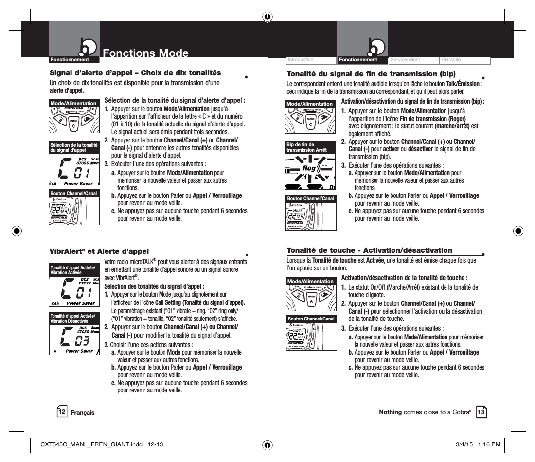 Customer Assistance WarrantyIntroduction OperationNothing comes close to a Cobra®VibrAlert® et Alerte d’appel   •Votre radio microTALK® peut vous alerter à des signaux entrants en émettant une tonalité d’appel sonore ou un signal sonore avec VibrAlert®.Sélection des tonalités du signal d’appel :1.   Appuyer sur le bouton Mode jusqu’au clignotement sur l’afficheur de l’icône Call Setting (Tonalité du signal d’appel). Le paramétrage existant (“01” vibrate + ring, “02” ring only/(“01” vibration + tonalité, “02” tonalité seulement) s’affiche.2.   Appuyer sur le bouton Channel/Canal (+) ou Channel/Canal (-) pour modifier la tonalité du signal d’appel.3. Choisir l’une des actions suivantes : a.  Appuyer sur le bouton Mode pour mémoriser la nouvelle valeur et passer aux autres fonctions. b.   Appuyez sur le bouton Parler ou Appel / Verrouillage pour revenir au mode veille. c.   Ne appuyez pas sur aucune touche pendant 6 secondes pour revenir au mode veille. Service-client GarantieIntroductionMode Functions12 13Fonctions ModeSignal d’alerte d’appel – Choix de dix tonalités  •Un choix de dix tonalités est disponible pour la transmission d’une  alerte d’appel. Sélection de la tonalité du signal d’alerte d’appel :1.   Appuyer sur le bouton Mode/Alimentation jusqu’à l’apparition sur l’afficheur de la lettre « C » et du numéro (01 à 10) de la tonalité actuelle du signal d’alerte d’appel.  Le signal actuel sera émis pendant trois secondes.2.   Appuyer sur le bouton Channel/Canal (+) ou Channel/Canal (-) pour entendre les autres tonalités disponibles pour le signal d’alerte d’appel.  3.  Exécuter l’une des opérations suivantes : a.  Appuyer sur le bouton Mode/Alimentation pour mémoriser la nouvelle valeur et passer aux autres fonctions. b.   Appuyez sur le bouton Parler ou Appel / Verrouillage pour revenir au mode veille. c.   Ne appuyez pas sur aucune touche pendant 6 secondes pour revenir au mode veille. Sélection de la tonalitédu signal d’appelMode/AlimentationHI / LOSCANBouton Channel/CanalTonalité d’appel Activée/Vibration ActivéeTonalité d’appel Activée/Vibration DésactivéeTonalité du signal de fin de transmission (bip)  •Le correspondant entend une tonalité audible lorsqu’on lâche le bouton Talk/Émission ; ceci indique la fin de la transmission au correspondant, et qu’il peut alors parler.  Activation/désactivation du signal de fin de transmission (bip) :1.   Appuyer sur le bouton Mode/Alimentation jusqu’à l’apparition de l’icône Fin de transmission (Roger) avec clignotement ; le statut courant (marche/arrêt) est également affiché.2.   Appuyer sur le bouton Channel/Canal (+) ou Channel/Canal (-) pour activer ou désactiver le signal de fin de transmission (bip).3.   Exécuter l’une des opérations suivantes : a.  Appuyer sur le bouton Mode/Alimentation pour mémoriser la nouvelle valeur et passer aux autres fonctions. b.   Appuyez sur le bouton Parler ou Appel / Verrouillage pour revenir au mode veille. c.   Ne appuyez pas sur aucune touche pendant 6 secondes pour revenir au mode veille. Channel ButtonBip de fin de transmission ArrêtMode/AlimentationHI / LOSCANBouton Channel/CanalTonalité de touche - Activation/désactivation  •Lorsque la Tonalité de touche est Activée, une tonalité est émise chaque fois que l’on appuie sur un bouton.Activation/désactivation de la tonalité de touche :1.   Le statut On/Off (Marche/Arrêt) existant de la tonalité de touche clignote.2.   Appuyer sur le bouton Channel/Canal (+) ou Channel/Canal (-) pour sélectionner l’activation ou la désactivation de la tonalité de touche.3.   Exécuter l’une des opérations suivantes : a.  Appuyer sur le bouton Mode/Alimentation pour mémoriser la nouvelle valeur et passer aux autres fonctions. b.   Appuyez sur le bouton Parler ou Appel / Verrouillage pour revenir au mode veille. c.   Ne appuyez pas sur aucune touche pendant 6 secondes pour revenir au mode veille. Mode/AlimentationHI / LOSCANBouton Channel/CanalFrançaisFonctionnementFonctionnementCXT545C_MANL_FREN_GIANT.indd   12-13 3/4/15   1:16 PM