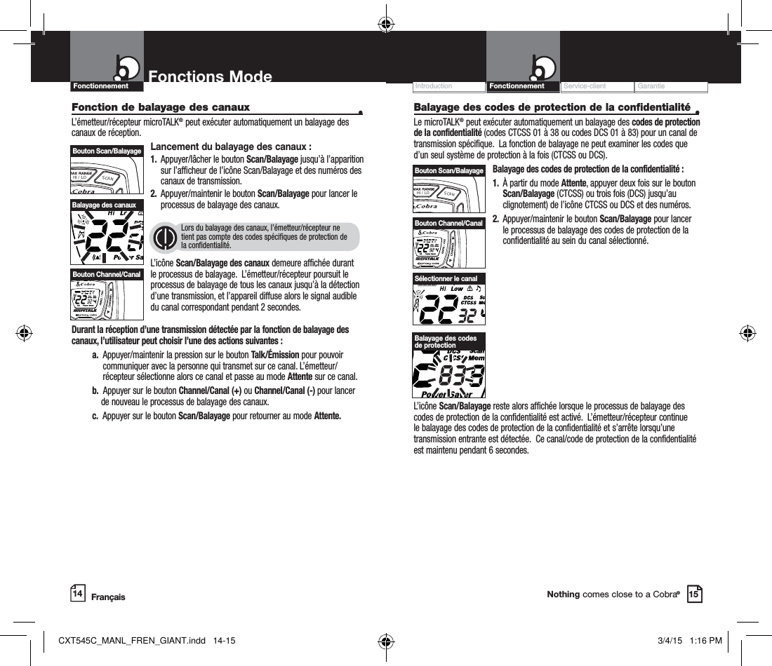 Customer Assistance WarrantyIntroduction OperationNothing comes close to a Cobra®Balayage des codes de protection de la confidentialité •Le microTALK® peut exécuter automatiquement un balayage des codes de protection de la confidentialité (codes CTCSS 01 à 38 ou codes DCS 01 à 83) pour un canal de transmission spécifique.  La fonction de balayage ne peut examiner les codes que d’un seul système de protection à la fois (CTCSS ou DCS).  Balayage des codes de protection de la confidentialité :1.   À partir du mode Attente, appuyer deux fois sur le bouton Scan/Balayage (CTCSS) ou trois fois (DCS) jusqu’au clignotement) de l’icône CTCSS ou DCS et des numéros.2.   Appuyer/maintenir le bouton Scan/Balayage pour lancer le processus de balayage des codes de protection de la confidentialité au sein du canal sélectionné.Service-client GarantieIntroductionFonctions Mode14 15L’icône Scan/Balayage reste alors affichée lorsque le processus de balayage des codes de protection de la confidentialité est activé.  L’émetteur/récepteur continue le balayage des codes de protection de la confidentialité et s’arrête lorsqu’une transmission entrante est détectée.  Ce canal/code de protection de la confidentialité est maintenu pendant 6 secondes.Sélectionner le canalBalayage des codes de protectionHI / LOSCANBouton Scan/BalayageFonction de balayage des canaux    •L’émetteur/récepteur microTALK® peut exécuter automatiquement un balayage des canaux de réception.Lancement du balayage des canaux :1.   Appuyer/lâcher le bouton Scan/Balayage jusqu’à l’apparition sur l’afficheur de l’icône Scan/Balayage et des numéros des canaux de transmission.2.   Appuyer/maintenir le bouton Scan/Balayage pour lancer le processus de balayage des canaux.     Lors du balayage des canaux, l’émetteur/récepteur ne  tient pas compte des codes spécifiques de protection de  la confidentialité.L’icône Scan/Balayage des canaux demeure affichée durant le processus de balayage.  L’émetteur/récepteur poursuit le processus de balayage de tous les canaux jusqu’à la détection d’une transmission, et l’appareil diffuse alors le signal audible du canal correspondant pendant 2 secondes.Durant la réception d’une transmission détectée par la fonction de balayage des canaux, l’utilisateur peut choisir l’une des actions suivantes : a.   Appuyer/maintenir la pression sur le bouton Talk/Émission pour pouvoir communiquer avec la personne qui transmet sur ce canal. L’émetteur/récepteur sélectionne alors ce canal et passe au mode Attente sur ce canal. b.   Appuyer sur le bouton Channel/Canal (+) ou Channel/Canal (-) pour lancer de nouveau le processus de balayage des canaux. c.   Appuyer sur le bouton Scan/Balayage pour retourner au mode Attente.    Balayage des canauxHI / LOSCANBouton Channel/CanalHI / LOSCANBouton Scan/BalayageHI / LOSCANBouton Channel/CanalFrançaisFonctionnementFonctionnementCXT545C_MANL_FREN_GIANT.indd   14-15 3/4/15   1:16 PM