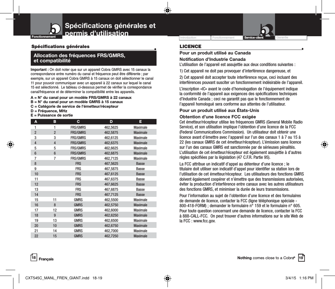 Operation WarrantyIntroduction Customer AssistanceNothing comes close to a Cobra®18Spécifications générales   •  Allocation des fréquences FRS/GMRS,  et compatibilitéImportant : On doit noter que sur un appareil Cobra GMRS avec 15 canaux la correspondance entre numéro du canal et fréquence peut être différente ; par exemple, sur un appareil Cobra GMRS à 15 canaux on doit sélectionner le canal 11 pour pouvoir communiquer avec un appareil à 22 canaux sur lequel le canal 15 est sélectionné.  Le tableau ci-dessous permet de vérifier la correspondance canal/fréquence et de déterminer la compatibilité entre les appareils.   A = N° du canal pour un modèle FRS/GMRS à 22 canauxB = N° du canal pour un modèle GMRS à 15 canauxC = Catégorie de service de l’émetteur/récepteur D = Fréquence, MHzE = Puissance de sortie A B  C  D  E 1   1   FRS/GMRS   462,5625  Maximale  2   2  FRS/GMRS  462,5875  Maximale  3   3  FRS/GMRS   462,6125  Maximale    4   4   FRS/GMRS   462,6375  Maximale  5   5   FRS/GMRS   462,6625  Maximale    6   6   FRS/GMRS   462,6875  Maximale     7   7   FRS/GMRS   462,7125  Maximale   8     FRS   467,5625  Basse   9     FRS   467,5875  Basse 10     FRS  467,6125  Basse   11     FRS   467,6375  Basse  12     FRS   467,6625  Basse  13     FRS   467,6875  Basse   14     FRS   467,7125  Basse  15   11   GMRS   462,5500  Maximale    16   8   GMRS   462,5750  Maximale    17   12   GMRS   462,6000  Maximale   18   9   GMRS   462,6250  Maximale    19   13   GMRS   462,6500  Maximale    20   10   GMRS   462,6750  Maximale   21   14   GMRS   462,7000  Maximale    22   15   GMRS   462,7250  Maximale   Spécifications générales et permis d’utilisation  Fonctionnement GarantieIntroduction19Service-clientLICENCE  •Pour un produit utilisé au CanadaNotification d’Industrie Canada  L’utilisation de l’appareil est assujettie aux deux conditions suivantes : 1) Cet appareil ne doit pas provoquer d’interférence dangereuse, et2) Cet appareil doit accepter toute interférence reçue, ceci incluant des interférences pouvant susciter un fonctionnement indésirable de l’appareil.    L’inscription «IC» avant le code d’homologation de l’équipement indique la conformité de l’appareil aux exigences des spécifications techniques d’Industrie Canada ; ceci ne garantit pas que le fonctionnement de l’appareil homologué sera conforme aux attentes de l’utilisateur.  Pour un produit utilisé aux États-UnisObtention d’une licence FCC exigée Cet émetteur/récepteur utilise les fréquences GMRS (General Mobile Radio Service), et son utilisation implique l’obtention d’une licence de la FCC (Federal Communications Commission).  Un utilisateur doit obtenir une licence avant d’émettre avec l’appareil sur l’un des canaux 1 à 7 ou 15 à 22 (les canaux GMRS de cet émetteur/récepteur). L’émission sans licence sur l’un des canaux GMRS est sanctionnée par de sérieuses pénalités.  L’utilisation de cet émetteur/récepteur est également assujettie à d’autres règles spécifiées par la législation (47 C.F.R. Partie 95).La FCC attribue un indicatif d’appel au détenteur d’une licence ; le titulaire doit utiliser son indicatif d’appel pour identifier sa station lors de l’utilisation de cet émetteur/récepteur.  Les utilisateurs des fonctions GMRS doivent également coopérer et n’émettre que des transmissions autorisées, éviter la production d’interférence entre canaux avec les autres utilisateurs des fonctions GMRS, et minimiser la durée de leurs transmissions.Pour l’information au sujet de l’obtention d’une licence et des formulaires de demande de licence, contacter la FCC (ligne téléphonique spéciale - 800-418-FORM) ; demander le formulaire n° 159 et le formulaire n° 605. Pour toute question concernant une demande de licence, contacter la FCC à 888-CALL-FCC.  On peut trouver d’autres informations sur le site Web de la FCC : www.fcc.gov.FrançaisFonctionnementCXT545C_MANL_FREN_GIANT.indd   18-19 3/4/15   1:16 PM