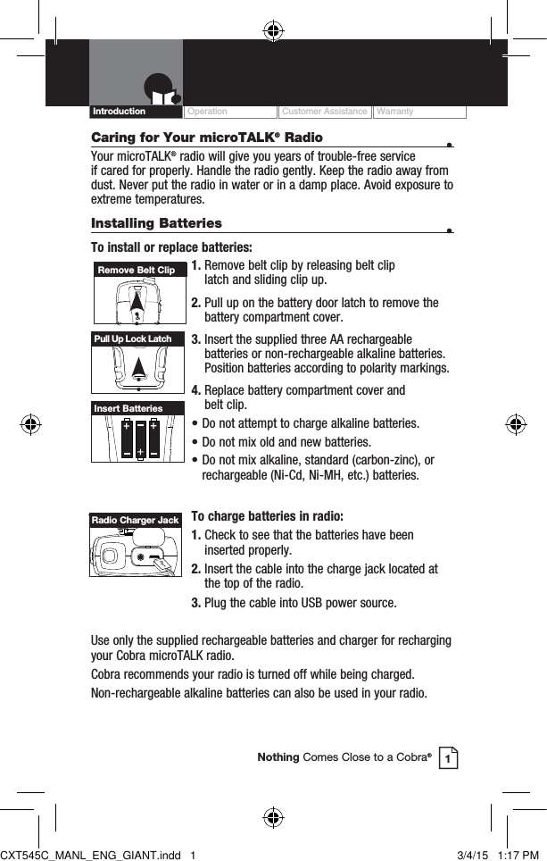 Caring for Your microTALK® Radio  • Your microTALK® radio will give you years of trouble-free service  if cared for properly. Handle the radio gently. Keep the radio away from dust. Never put the radio in water or in a damp place. Avoid exposure to extreme temperatures.Installing Batteries  •To install or replace batteries:1.  Remove belt clip by releasing belt clip  latch and sliding clip up.2.  Pull up on the battery door latch to remove the battery compartment cover.3.  Insert the supplied three AA rechargeable batteries or non-rechargeable alkaline batteries. Position batteries according to polarity markings.4.  Replace battery compartment cover and  belt clip.• Do not attempt to charge alkaline batteries.• Do not mix old and new batteries.• Do not mix alkaline, standard (carbon-zinc), or    rechargeable (Ni-Cd, Ni-MH, etc.) batteries.To charge batteries in radio:1.  Check to see that the batteries have been inserted properly. 2.  Insert the cable into the charge jack located at the top of the radio. 3.  Plug the cable into USB power source.Use only the supplied rechargeable batteries and charger for recharging your Cobra microTALK radio.Cobra recommends your radio is turned off while being charged.Non-rechargeable alkaline batteries can also be used in your radio.Remove Belt ClipPull Up Lock LatchInsert BatteriesOperation Customer Assistance WarrantyIntroduction1Nothing Comes Close to a Cobra®Radio Charger JackCXT545C_MANL_ENG_GIANT.indd   1 3/4/15   1:17 PM