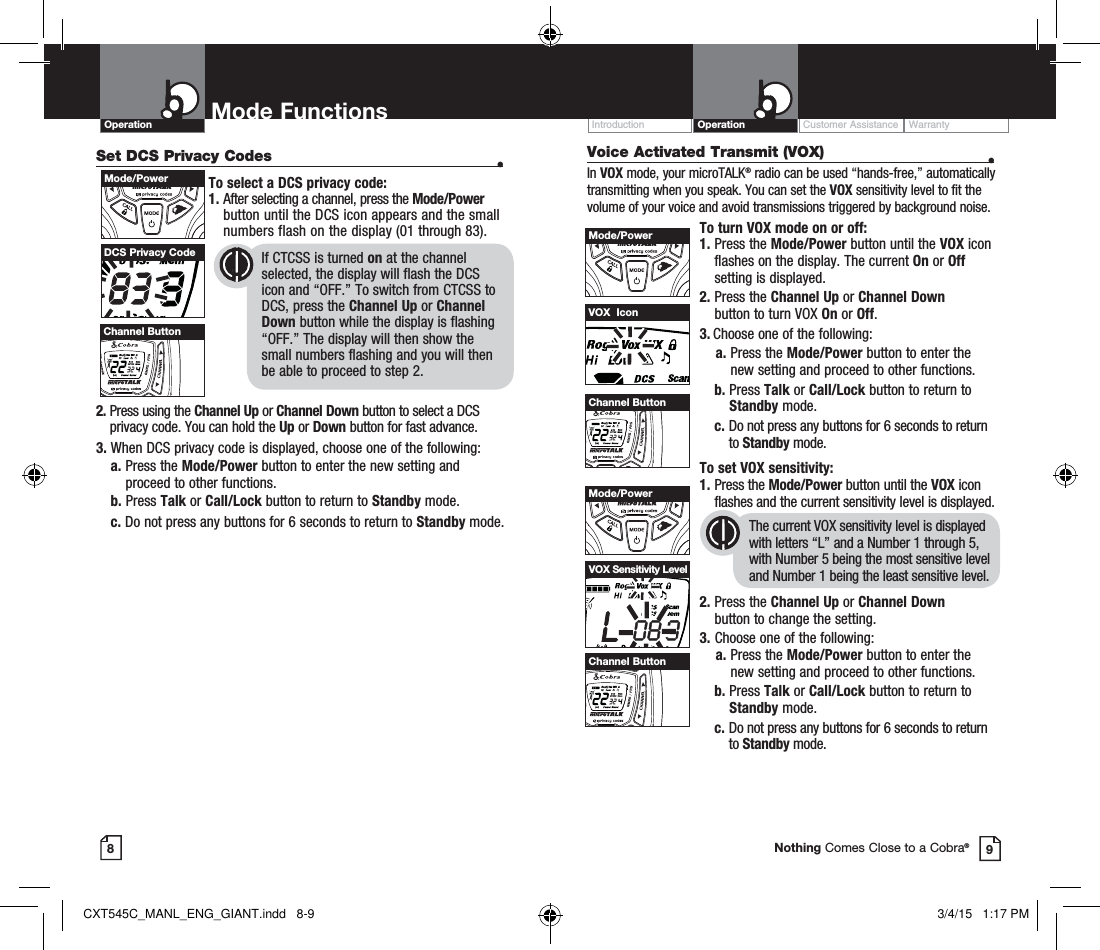 Customer Assistance WarrantyIntroduction OperationOperation Mode Functions89Nothing Comes Close to a Cobra®Set DCS Privacy Codes  •To select a DCS privacy code:1.  After selecting a channel, press the Mode/Power button until the DCS icon appears and the small numbers flash on the display (01 through 83).      2.  Press using the Channel Up or Channel Down button to select a DCS privacy code. You can hold the Up or Down button for fast advance.3.  When DCS privacy code is displayed, choose one of the following:a.  Press the Mode/Power button to enter the new setting and proceed to other functions.b.  Press Talk or Call/Lock button to return to Standby mode. c.  Do not press any buttons for 6 seconds to return to Standby mode.DCS Privacy Code       If CTCSS is turned on at the channel            selected, the display will flash the DCS        icon and “OFF.” To switch from CTCSS to        DCS, press the Channel Up or Channel        Down button while the display is flashing        “OFF.” The display will then show the          small numbers flashing and you will then        be able to proceed to step 2.Mode/PowerHI / LOSCANChannel ButtonVoice Activated Transmit (VOX)  •In VOX mode, your microTALK® radio can be used “hands-free,” automatically transmitting when you speak. You can set the VOX sensitivity level to fit the volume of your voice and avoid transmissions triggered by background noise. To turn VOX mode on or off:1.  Press the Mode/Power button until the VOX icon flashes on the display. The current On or Off setting is displayed.2.  Press the Channel Up or Channel Down  button to turn VOX On or Off.3.  Choose one of the following:    a.  Press the Mode/Power button to enter the new setting and proceed to other functions. b.  Press Talk or Call/Lock button to return to Standby mode.  c.  Do not press any buttons for 6 seconds to return to Standby mode. To set VOX sensitivity:1.  Press the Mode/Power button until the VOX icon flashes and the current sensitivity level is displayed. The current VOX sensitivity level is displayed with letters “L” and a Number 1 through 5, with Number 5 being the most sensitive level and Number 1 being the least sensitive level.2.  Press the Channel Up or Channel Down  button to change the setting.3.  Choose one of the following:    a.  Press the Mode/Power button to enter the new setting and proceed to other functions. b.    Press  Talk or Call/Lock button to return to Standby mode.  c.  Do not press any buttons for 6 seconds to return to Standby mode.VOX  IconVOX Sensitivity LevelMode/PowerHI / LOSCANChannel ButtonMode/PowerHI / LOSCANChannel ButtonCXT545C_MANL_ENG_GIANT.indd   8-9 3/4/15   1:17 PM