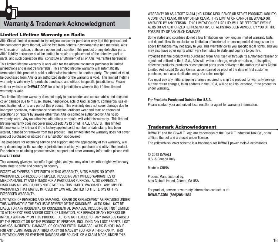 Warranty &amp; Trademark Acknowledgment 15 16Limited Lifetime Warranty on RadioAltis Global Limited warrants to the original consumer purchaser only that this product and the component parts thereof, will be free from defects in workmanship and materials. Altis will, repair or replace, at its sole option and discretion, this product or any defective parts.  Altis’ liability hereunder shall be limited to repair or replacement of the defective part or parts, and such correction shall constitute a fulllment of all of Altis’ warranties hereunder.  This limited lifetime warranty is only valid for the original consumer purchaser in limited jurisdictions and is not transferrable.  This limited lifetime warranty will automatically terminate if this product is sold or otherwise transferred to another party.  The product must be purchased from Altis or an authorized dealer or the warranty is void.  This limited lifetime warranty is valid only for products purchased and utilized in specic jurisdictions.  Please visit our website at DEWALT.COM for a list of jurisdictions wherein this lifetime limited warranty is valid.      This limited lifetime warranty does not apply to accessories and consumables and does not cover damage due to misuse, abuse, negligence, acts of God, accident, commercial use or modication of, or to any part of this product.  This warranty does not cover damage due to improper operation, maintenance or installation; ordinary wear and tear; or attempted alterations or repairs by anyone other than Altis or someone authorized by Altis to do warranty work.  Any unauthorized alterations or repairs will void this warranty.  This limited lifetime warranty does not cover product sold AS IS or WITH ALL FAULTS.  This limited lifetime warranty is invalid if the factory applied serial number or date stamp has been altered, defaced or removed from this product.  This limited lifetime warranty does not cover product purchased or utilized in a jurisdiction not covered.  The procedure for obtaining service and support, and the applicability of this warranty, will vary depending on the country or jurisdiction in which you purchase and utilize the product. For details on obtaining product service, support and other warranty information please visit DEWALT.COM.This warranty gives you specic legal rights, and you may also have other rights which vary from state to state and country to country.EXCEPT AS EXPRESSLY SET FORTH IN THIS WARRANTY, ALTIS MAKES NO OTHER WARRANTIES, EXPRESSED OR IMPLIED, INCLUDING ANY IMPLIED WARRANTIES OF MERCHANTABILITY AND FITNESS FOR A PARTICULAR PURPOSE.  ALTIS EXPRESSLY DISCLAIMS ALL WARRANTIES NOT STATED IN THIS LIMITED WARRANTY.  ANY IMPLIED WARRANTIES THAT MAY BE IMPOSED BY LAW ARE LIMITED TO THE TERMS OF THIS EXPRESSED WARRANTY.  LIMITATION OF REMEDIES AND DAMAGES.  REPAIR OR REPLACEMENT AS PROVIDED UNDER THIS WARRANTY IS THE EXCLUSIVE REMEDY OF THE CONSUMER.  ALTIS SHALL NOT BE LIABLE FOR ANY INCIDENTAL OR CONSEQUENTIAL DAMAGES, INCLUDING BUT NOT LIMITED TO ATTORNEYS’ FEES AND/OR COSTS OF LITIGATION, FOR BREACH OF ANY EXPRESS OR IMPLIED WARRANTY ON THIS PRODUCT.  ALTIS IS NOT LIABLE FOR ANY DAMAGES CAUSED BY THE PRODUCT OR BY THE PRODUCT TO PERFORM, INCLUDING ANY LOST PROFITS, LOST SAVINGS, INCIDENTAL DAMAGES, OR CONSEQUENTIAL DAMAGES.  ALTIS IS NOT LIABLE FOR ANY CLAIM MADE BY A THIRD PARTY OR MADE BY YOU FOR A THIRD PARTY.  THIS LIMITATION APPLIES WHETHER DAMAGES ARE SOUGHT, OR A CLAIM MADE, UNDER THIS WARRANTY OR AS A TORT CLAIM (INCLUDING NEGLIGENCE OR STRICT PRODUCT LIABILITY), A CONTRACT CLAIM, OR ANY OTHER CLAIM.  THIS LIMITATION CANNOT BE WAIVED OR AMENDED BY ANY PERSON.  THIS LIMITATION OF LIABILITY WILL BE EFFECTIVE EVEN IF ALTIS OR AN AUTHORIZED REPRESENTATIVE OF ALTIS HAS BEEN ADVISED BY YOU OF THE POSSIBILITY OF ANY SUCH DAMAGES.   Some states and countries do not allow limitations on how long an implied warranty lasts and do not allow the exclusion or limitation of incidental or consequential damages, so the above limitations may not apply to you. This warranty gives you specic legal rights, and you may also have other rights which vary from state to state and country to country.Provided that the product was purchased from Altis itself or through its authorized reseller or agent and utilized in the U.S.A., Altis will, without charge, repair or replace, at its option, defective products, products or component parts upon delivery to the authorized Altis Global Limited Authorized Service Center, accompanied by proof of the date of rst customer purchase, such as a duplicated copy of a sales receipt.You must pay any initial shipping charges required to ship the product for warranty service, but the return charges, to an address in the U.S.A, will be at Altis’ expense, if the product is under warranty.For Products Purchased Outside the U.S.A.Please contact your authorized local reseller or agent for warranty information.Trademark AcknowledgmentDEWALT® and the DEWALT Logo are trademarks of the DEWALT Industrial Tool Co., or an afliate thereof and are used under license.The yellow/black color scheme is a trademark for DEWALT power tools &amp; accessories.© 2018 DEWALTU.S. &amp; Canada Only  Made in CHINAProduct Manufactured by:Altis Global Limited, Atlanta, GA USA.For product, service or warranty information contact us at:DEWALT.COM  (866)208-1654