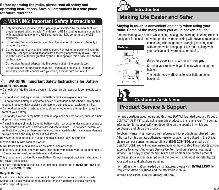 Staying in touch is convenient and easy when using your radio. Some of the many uses you will discover include:Communicating with others while hiking, biking, and working; keeping track of family and friends at a crowded public event; checking with travel companions; connecting with neighbors; arranging meeting spots with others while shopping at the mall, talking with your colleagues in warehouse or jobsite.Secure your radio while on the go.Carrying your radio with you is easy when using the holster.The holster easily attaches to your belt, purse, or backpack.IntroductionMaking Life Easier and SaferCustomer AssistanceProduct Service &amp; SupportHolsterA-1 A-2        WARNING: Important Safety Instructions for BatteryRead All Instructions • Do not incinerate the battery even if it is severely damaged or is completely worn out.• Do not discard battery in a re. The battery pack can explode in a re. • Do not replace battery in any area labeled “Hazardous Atmosphere”. Any sparks created in a potentially explosive atmosphere can cause an explosion or re.• Do not disassemble, crush, puncture, shred, or otherwise attempt to change the form of your battery.• Do not dry a wet or damp battery with an appliance or heat source, such as a hair dryer or microwave oven.• A small leakage of liquid from the battery cells may occur under extreme usage or temperature conditions. This does not indicate a failure.  Do not open, deform or mutilate the battery as there may be corrosive materials which can cause damage to eyes or skin and may be toxic if swallowed.However, if the outer seal is broken and this leakage gets on your skin: a. Wash quickly with soap and water. b. Neutralize with a mild acid such as lemon juice or vinegar. c. If battery liquid gets into your eyes, ush them with clean water for a minimum of 10 minutes and seek immediate medical attention.This product uses Lithium Polymer Battery. Do not transport package if damaged, a re hazard could exist.For more information, please call our customer support line at (866) 208-1654, or email us at DEWALT.COM.Recycle Battery Local, state or federal laws may prohibit disposal of batteries in ordinary trash. Consult your local waste authority for information regarding available recycling and/or disposal options.   1.  Only accessories included in this package or specied by the manufacturer should be used with the radio. The 5V micro-USB charging input is compatible with most high quality micro-USB chargers that fully conform to the USB standards.2.  Do not use cleaners or solvents to clean the exterior of the radio. Use only a damp or dry cloth.3.  Do not attempt to service the radio yourself. Removing the cover will void the warranty. Changes or modications not expressly approved by DEWALT may void the user’s authority granted by the FCC to operate this device and should not be made.4.  Do not plug the wall adaptor into the power outlet if the outlet is wet.5.  Do not use any portable radio that has a damaged antenna. If a damaged antenna comes into contact with your skin, a minor burn can result.WARNING: Important Safety InstructionsBefore operating the radio, please read all safety and operating instructions. Save all instructions in a safe place for future reference.For any questions about operating this new DEWALT branded product, PLEASE CONTACT US FIRST… do not return this product to the retail store. The contact information for support will vary depending on the country in which you purchased and utilize the product. To obtain warranty service or other information for products purchased from Altis itself or through its authorized reseller or agent and utilized in the U.S.A., please call our consumer support line at (866) 208-1654, or email us at DEWALT.COM. You will receive instructions on how to ship the products at your expense to an our Authorized Service Center. To obtain service, you must include: (a) a copy of your receipt, bill of sale or other comparable proof of purchase; (b) a written description of the problem; and, most importantly; (c) your address and telephone number.For further information needed on its features, please visit DEWALT.COM for frequently asked questions and the electronic manual.©2018 Altis Global Limited, Atlanta, GA USA.