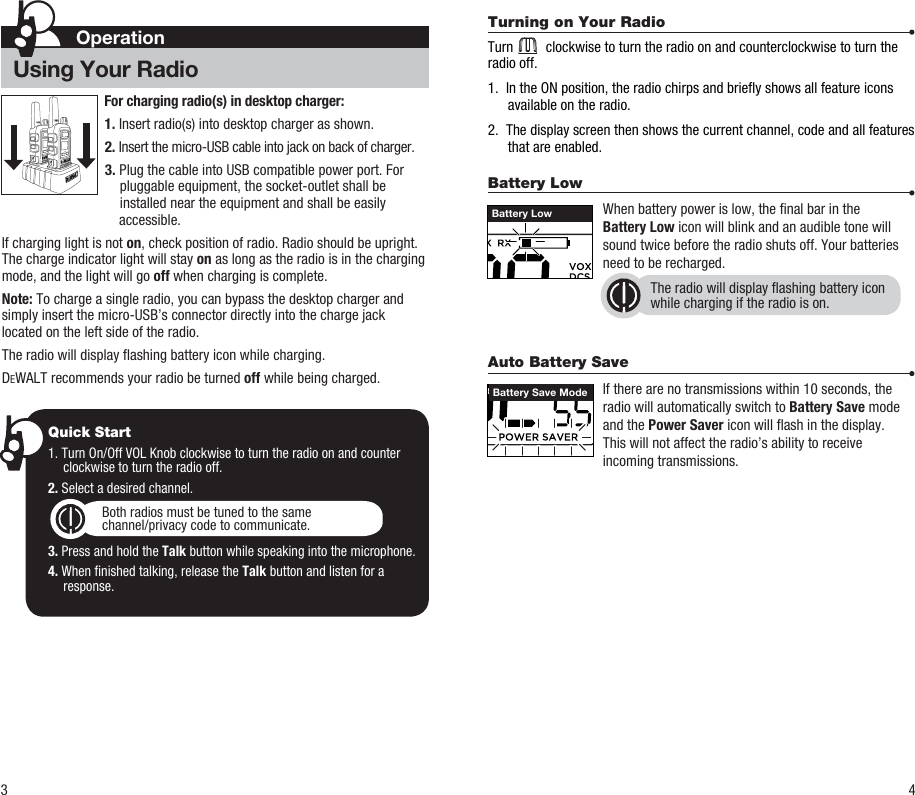 Battery Low     When battery power is low, the nal bar in the   Battery Low icon will blink and an audible tone will    sound twice before the radio shuts off. Your batteries    need to be recharged.Auto Battery Save     If there are no transmissions within 10 seconds, the    radio will automatically switch to Battery Save mode    and the Power Saver icon will ash in the display.   This will not affect the radio’s ability to receive    incoming transmissions.3 4Battery LowThe radio will display ashing battery iconwhile charging if the radio is on.Battery Save ModeOperationUsing Your RadioTurning on Your Radio Turn         clockwise to turn the radio on and counterclockwise to turn the radio off.1.  In the ON position, the radio chirps and briey shows all feature icons available on the radio.2.  The display screen then shows the current channel, code and all features that are enabled.Quick Start1. Turn On/Off VOL Knob clockwise to turn the radio on and counter clockwise to turn the radio off.2. Select a desired channel.3. Press and hold the Talk button while speaking into the microphone.4. When nished talking, release the Talk button and listen for a response.Both radios must be tuned to the samechannel/privacy code to communicate.For charging radio(s) in desktop charger:1. Insert radio(s) into desktop charger as shown. 2. Insert the micro-USB cable into jack on back of charger.3. Plug the cable into USB compatible power port. For pluggable equipment, the socket-outlet shall be installed near the equipment and shall be easily   accessible.If charging light is not on, check position of radio. Radio should be upright. The charge indicator light will stay on as long as the radio is in the charging mode, and the light will go off when charging is complete.Note: To charge a single radio, you can bypass the desktop charger and simply insert the micro-USB’s connector directly into the charge jack located on the left side of the radio.The radio will display ashing battery icon while charging.DEWALT recommends your radio be turned off while being charged.