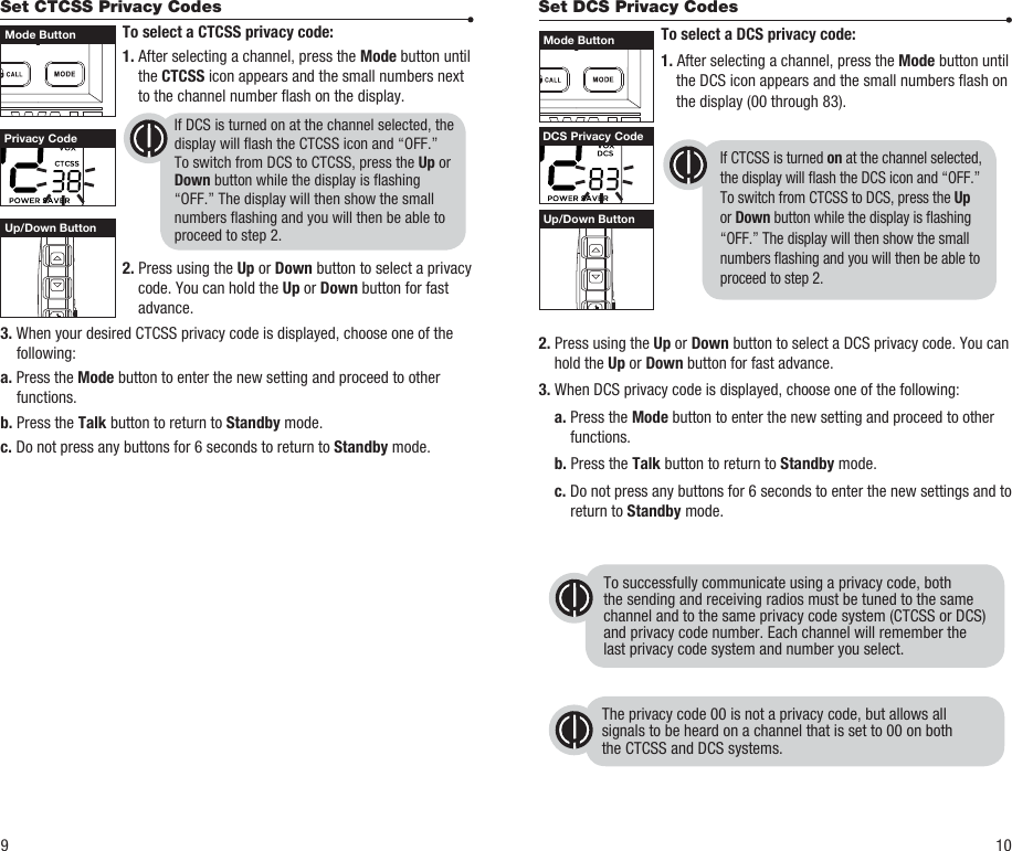 Set DCS Privacy Codes To select a DCS privacy code: 1. After selecting a channel, press the Mode button until the DCS icon appears and the small numbers ash on the display (00 through 83).    2. Press using the Up or Down button to select a DCS privacy code. You can hold the Up or Down button for fast advance.3. When DCS privacy code is displayed, choose one of the following: a. Press the Mode button to enter the new setting and proceed to other functions. b. Press the Talk button to return to Standby mode. c. Do not press any buttons for 6 seconds to enter the new settings and to return to Standby mode.Set CTCSS Privacy Codes To select a CTCSS privacy code: 1. After selecting a channel, press the Mode button until the CTCSS icon appears and the small numbers next to the channel number ash on the display. 2. Press using the Up or Down button to select a privacy code. You can hold the Up or Down button for fast advance.3. When your desired CTCSS privacy code is displayed, choose one of the following:a. Press the Mode button to enter the new setting and proceed to other functions.b. Press the Talk button to return to Standby mode.c. Do not press any buttons for 6 seconds to return to Standby mode.  To successfully communicate using a privacy code, both the sending and receiving radios must be tuned to the samechannel and to the same privacy code system (CTCSS or DCS)and privacy code number. Each channel will remember thelast privacy code system and number you select.The privacy code 00 is not a privacy code, but allows allsignals to be heard on a channel that is set to 00 on boththe CTCSS and DCS systems.Privacy Code DCS Privacy CodeUp/Down ButtonUp/Down Button9 10If DCS is turned on at the channel selected, the display will ash the CTCSS icon and “OFF.” To switch from DCS to CTCSS, press the Up or Down button while the display is ashing “OFF.” The display will then show the small numbers ashing and you will then be able to proceed to step 2.If CTCSS is turned on at the channel selected, the display will ash the DCS icon and “OFF.” To switch from CTCSS to DCS, press the Up or Down button while the display is ashing “OFF.” The display will then show the small numbers ashing and you will then be able to proceed to step 2.Mode Button Mode Button