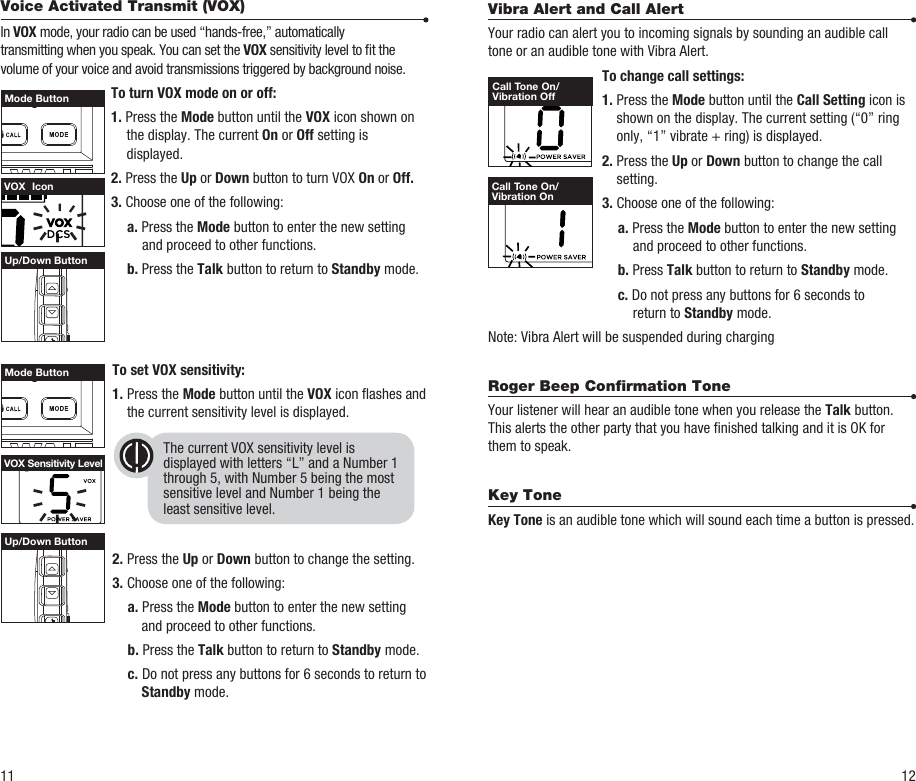 To set VOX sensitivity:1. Press the Mode button until the VOX icon ashes and the current sensitivity level is displayed.2. Press the Up or Down button to change the setting.3. Choose one of the following: a. Press the Mode button to enter the new setting and proceed to other functions. b. Press the Talk button to return to Standby mode. c.  Do not press any buttons for 6 seconds to return to Standby mode.Up/Down ButtonUp/Down Button11 12The current VOX sensitivity level isdisplayed with letters “L” and a Number 1through 5, with Number 5 being the mostsensitive level and Number 1 being theleast sensitive level.VOX  IconVOX Sensitivity LevelMode ButtonMode ButtonVibra Alert and Call AlertYour radio can alert you to incoming signals by sounding an audible call tone or an audible tone with Vibra Alert.  To change call settings: 1. Press the Mode button until the Call Setting icon is shown on the display. The current setting (“0” ring only, “1” vibrate + ring) is displayed. 2. Press the Up or Down button to change the call setting. 3. Choose one of the following:  a. Press the Mode button to enter the new setting        and proceed to other functions.  b. Press Talk button to return to Standby mode.   c. Do not press any buttons for 6 seconds to        return to Standby mode.Note: Vibra Alert will be suspended during chargingRoger Beep Conﬁrmation ToneYour listener will hear an audible tone when you release the Talk button. This alerts the other party that you have nished talking and it is OK for them to speak.Key Tone Key Tone is an audible tone which will sound each time a button is pressed.Call Tone On/Vibration OffCall Tone On/Vibration OnVoice Activated Transmit (VOX)In VOX mode, your radio can be used “hands-free,” automaticallytransmitting when you speak. You can set the VOX sensitivity level to t thevolume of your voice and avoid transmissions triggered by background noise.  To turn VOX mode on or off: 1. Press the Mode button until the VOX icon shown on the display. The current On or Off setting is displayed. 2. Press the Up or Down button to turn VOX On or Off. 3. Choose one of the following:  a. Press the Mode button to enter the new setting and proceed to other functions.    b. Press the Talk button to return to Standby mode. 
