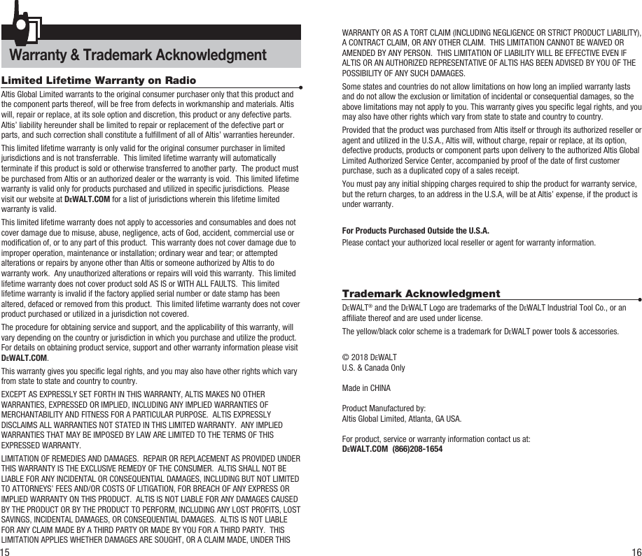 Warranty &amp; Trademark Acknowledgment Limited Lifetime Warranty on RadioAltis Global Limited warrants to the original consumer purchaser only that this product and the component parts thereof, will be free from defects in workmanship and materials. Altis will, repair or replace, at its sole option and discretion, this product or any defective parts.  Altis’ liability hereunder shall be limited to repair or replacement of the defective part or parts, and such correction shall constitute a fulllment of all of Altis’ warranties hereunder.  This limited lifetime warranty is only valid for the original consumer purchaser in limited jurisdictions and is not transferrable.  This limited lifetime warranty will automatically terminate if this product is sold or otherwise transferred to another party.  The product must be purchased from Altis or an authorized dealer or the warranty is void.  This limited lifetime warranty is valid only for products purchased and utilized in specic jurisdictions.  Please visit our website at DEWALT.COM for a list of jurisdictions wherein this lifetime limited warranty is valid.      This limited lifetime warranty does not apply to accessories and consumables and does not cover damage due to misuse, abuse, negligence, acts of God, accident, commercial use or modication of, or to any part of this product.  This warranty does not cover damage due to improper operation, maintenance or installation; ordinary wear and tear; or attempted alterations or repairs by anyone other than Altis or someone authorized by Altis to do warranty work.  Any unauthorized alterations or repairs will void this warranty.  This limited lifetime warranty does not cover product sold AS IS or WITH ALL FAULTS.  This limited lifetime warranty is invalid if the factory applied serial number or date stamp has been altered, defaced or removed from this product.  This limited lifetime warranty does not cover product purchased or utilized in a jurisdiction not covered.  The procedure for obtaining service and support, and the applicability of this warranty, will vary depending on the country or jurisdiction in which you purchase and utilize the product. For details on obtaining product service, support and other warranty information please visit DEWALT.COM.This warranty gives you specic legal rights, and you may also have other rights which vary from state to state and country to country.EXCEPT AS EXPRESSLY SET FORTH IN THIS WARRANTY, ALTIS MAKES NO OTHER WARRANTIES, EXPRESSED OR IMPLIED, INCLUDING ANY IMPLIED WARRANTIES OF MERCHANTABILITY AND FITNESS FOR A PARTICULAR PURPOSE.  ALTIS EXPRESSLY DISCLAIMS ALL WARRANTIES NOT STATED IN THIS LIMITED WARRANTY.  ANY IMPLIED WARRANTIES THAT MAY BE IMPOSED BY LAW ARE LIMITED TO THE TERMS OF THIS EXPRESSED WARRANTY.  LIMITATION OF REMEDIES AND DAMAGES.  REPAIR OR REPLACEMENT AS PROVIDED UNDER THIS WARRANTY IS THE EXCLUSIVE REMEDY OF THE CONSUMER.  ALTIS SHALL NOT BE LIABLE FOR ANY INCIDENTAL OR CONSEQUENTIAL DAMAGES, INCLUDING BUT NOT LIMITED TO ATTORNEYS’ FEES AND/OR COSTS OF LITIGATION, FOR BREACH OF ANY EXPRESS OR IMPLIED WARRANTY ON THIS PRODUCT.  ALTIS IS NOT LIABLE FOR ANY DAMAGES CAUSED BY THE PRODUCT OR BY THE PRODUCT TO PERFORM, INCLUDING ANY LOST PROFITS, LOST SAVINGS, INCIDENTAL DAMAGES, OR CONSEQUENTIAL DAMAGES.  ALTIS IS NOT LIABLE FOR ANY CLAIM MADE BY A THIRD PARTY OR MADE BY YOU FOR A THIRD PARTY.  THIS LIMITATION APPLIES WHETHER DAMAGES ARE SOUGHT, OR A CLAIM MADE, UNDER THIS WARRANTY OR AS A TORT CLAIM (INCLUDING NEGLIGENCE OR STRICT PRODUCT LIABILITY), A CONTRACT CLAIM, OR ANY OTHER CLAIM.  THIS LIMITATION CANNOT BE WAIVED OR AMENDED BY ANY PERSON.  THIS LIMITATION OF LIABILITY WILL BE EFFECTIVE EVEN IF ALTIS OR AN AUTHORIZED REPRESENTATIVE OF ALTIS HAS BEEN ADVISED BY YOU OF THE POSSIBILITY OF ANY SUCH DAMAGES.   Some states and countries do not allow limitations on how long an implied warranty lasts and do not allow the exclusion or limitation of incidental or consequential damages, so the above limitations may not apply to you. This warranty gives you specic legal rights, and you may also have other rights which vary from state to state and country to country.Provided that the product was purchased from Altis itself or through its authorized reseller or agent and utilized in the U.S.A., Altis will, without charge, repair or replace, at its option, defective products, products or component parts upon delivery to the authorized Altis Global Limited Authorized Service Center, accompanied by proof of the date of rst customer purchase, such as a duplicated copy of a sales receipt.You must pay any initial shipping charges required to ship the product for warranty service, but the return charges, to an address in the U.S.A, will be at Altis’ expense, if the product is under warranty.For Products Purchased Outside the U.S.A.Please contact your authorized local reseller or agent for warranty information.Trademark AcknowledgmentDEWALT® and the DEWALT Logo are trademarks of the DEWALT Industrial Tool Co., or an afliate thereof and are used under license.The yellow/black color scheme is a trademark for DEWALT power tools &amp; accessories.© 2018 DEWALTU.S. &amp; Canada Only  Made in CHINAProduct Manufactured by:Altis Global Limited, Atlanta, GA USA.For product, service or warranty information contact us at:DEWALT.COM  (866)208-165415 16