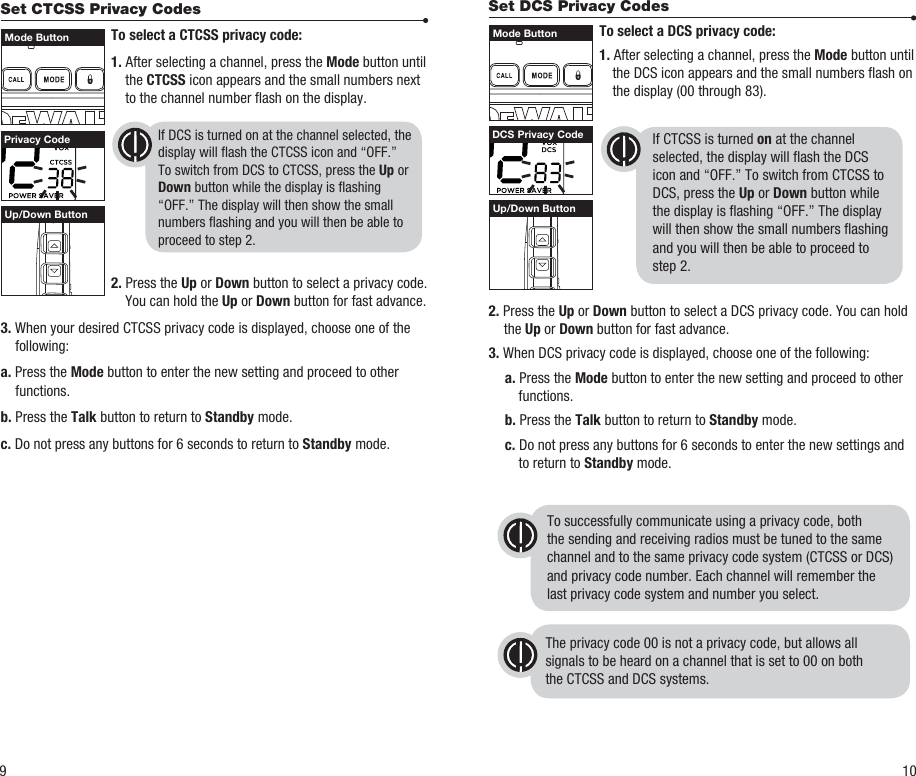 Set DCS Privacy Codes To select a DCS privacy code: 1. After selecting a channel, press the Mode button until the DCS icon appears and the small numbers ash on the display (00 through 83).    2. Press the Up or Down button to select a DCS privacy code. You can hold the Up or Down button for fast advance.3. When DCS privacy code is displayed, choose one of the following: a. Press the Mode button to enter the new setting and proceed to other functions. b. Press the Talk button to return to Standby mode. c. Do not press any buttons for 6 seconds to enter the new settings and to return to Standby mode.Set CTCSS Privacy Codes To select a CTCSS privacy code: 1. After selecting a channel, press the Mode button until the CTCSS icon appears and the small numbers next to the channel number ash on the display. 2. Press the Up or Down button to select a privacy code. You can hold the Up or Down button for fast advance.3. When your desired CTCSS privacy code is displayed, choose one of the following:a. Press the Mode button to enter the new setting and proceed to other functions.b. Press the Talk button to return to Standby mode.c. Do not press any buttons for 6 seconds to return to Standby mode.  To successfully communicate using a privacy code, both the sending and receiving radios must be tuned to the samechannel and to the same privacy code system (CTCSS or DCS)and privacy code number. Each channel will remember thelast privacy code system and number you select.The privacy code 00 is not a privacy code, but allows allsignals to be heard on a channel that is set to 00 on boththe CTCSS and DCS systems.Privacy Code DCS Privacy CodeUp/Down Button Up/Down Button9 10If DCS is turned on at the channel selected, the display will ash the CTCSS icon and “OFF.” To switch from DCS to CTCSS, press the Up or Down button while the display is ashing “OFF.” The display will then show the small numbers ashing and you will then be able to proceed to step 2.If CTCSS is turned on at the channel selected, the display will ash the DCS icon and “OFF.” To switch from CTCSS to DCS, press the Up or Down button while the display is ashing “OFF.” The display will then show the small numbers ashing and you will then be able to proceed to step 2.Mode Button Mode Button