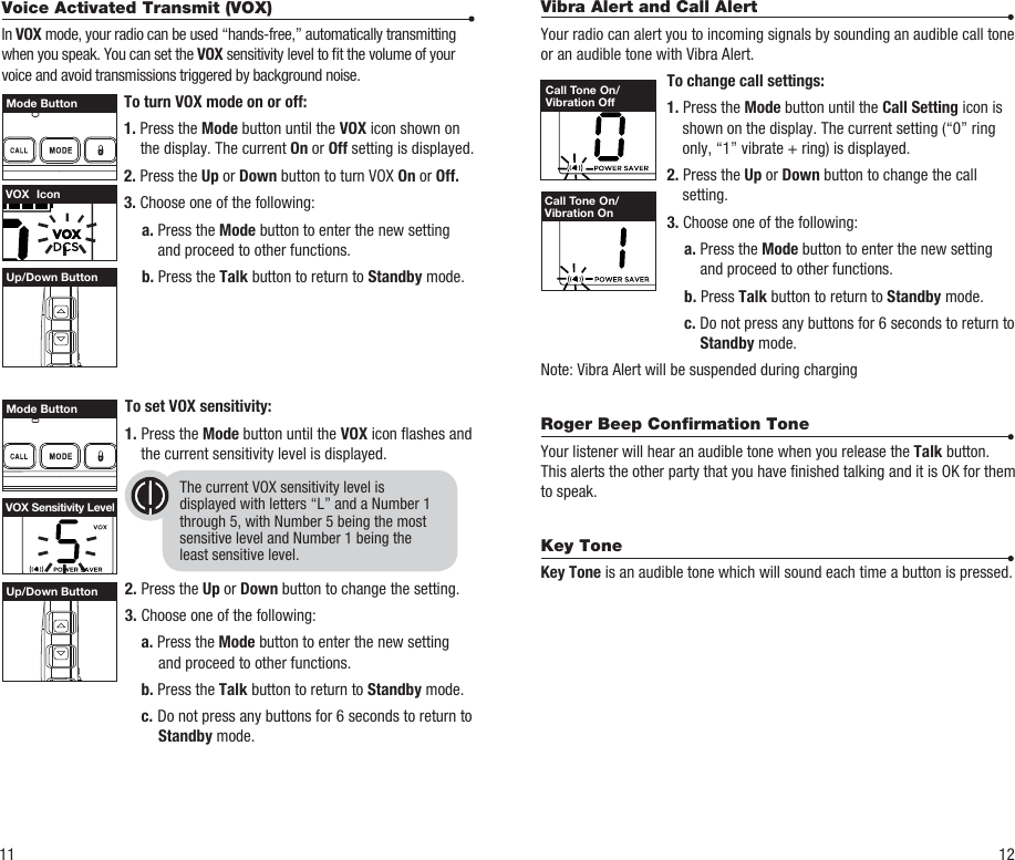 Vibra Alert and Call AlertYour radio can alert you to incoming signals by sounding an audible call tone or an audible tone with Vibra Alert.  To change call settings: 1. Press the Mode button until the Call Setting icon is shown on the display. The current setting (“0” ring only, “1” vibrate + ring) is displayed. 2. Press the Up or Down button to change the call setting. 3. Choose one of the following:  a. Press the Mode button to enter the new setting and proceed to other functions.  b. Press Talk button to return to Standby mode.   c. Do not press any buttons for 6 seconds to return to Standby mode.Note: Vibra Alert will be suspended during chargingRoger Beep Conﬁrmation ToneYour listener will hear an audible tone when you release the Talk button. This alerts the other party that you have nished talking and it is OK for them to speak.Key Tone Key Tone is an audible tone which will sound each time a button is pressed.Up/Down ButtonUp/Down Button11 12The current VOX sensitivity level isdisplayed with letters “L” and a Number 1through 5, with Number 5 being the mostsensitive level and Number 1 being theleast sensitive level.Call Tone On/Vibration OffCall Tone On/Vibration OnVOX  IconVOX Sensitivity LevelMode ButtonMode ButtonVoice Activated Transmit (VOX)In VOX mode, your radio can be used “hands-free,” automatically transmitting when you speak. You can set the VOX sensitivity level to t the volume of your voice and avoid transmissions triggered by background noise.  To turn VOX mode on or off: 1. Press the Mode button until the VOX icon shown on the display. The current On or Off setting is displayed. 2. Press the Up or Down button to turn VOX On or Off. 3. Choose one of the following:  a. Press the Mode button to enter the new setting and proceed to other functions.    b. Press the Talk button to return to Standby mode. To set VOX sensitivity:1. Press the Mode button until the VOX icon ashes and the current sensitivity level is displayed.2. Press the Up or Down button to change the setting.3. Choose one of the following: a. Press the Mode button to enter the new setting and proceed to other functions. b. Press the Talk button to return to Standby mode. c.  Do not press any buttons for 6 seconds to return to Standby mode.