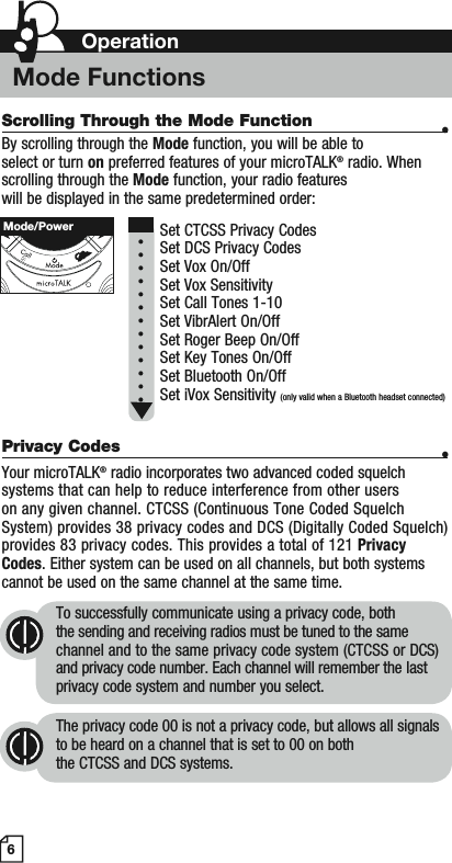 Scrolling Through the Mode Function •By scrolling through the Mode function, you will be able to select or turn on preferred features of your microTALK® radio. When scrolling through the Mode function, your radio features will be displayed in the same predetermined order:  Set CTCSS Privacy CodesSet DCS Privacy CodesSet Vox On/Off Set Vox SensitivitySet Call Tones 1-10 Set VibrAlert On/OffSet Roger Beep On/OffSet Key Tones On/OffSet Bluetooth On/OffSet iVox Sensitivity (only valid when a Bluetooth headset connected)Privacy Codes •Your microTALK® radio incorporates two advanced coded squelch systems that can help to reduce interference from other users on any given channel. CTCSS (Continuous Tone Coded Squelch System) provides 38 privacy codes and DCS (Digitally Coded Squelch) provides 83 privacy codes. This provides a total of 121 PrivacyCodes. Either system can be used on all channels, but both systems cannot be used on the same channel at the same time.To successfully communicate using a privacy code, both the sending and receiving radios must be tuned to the same channel and to the same privacy code system (CTCSS or DCS) and privacy code number. Each channel will remember the last privacy code system and number you select.The privacy code 00 is not a privacy code, but allows all signals to be heard on a channel that is set to 00 on both the CTCSS and DCS systems.6Mode/PowerOperationMode Functions