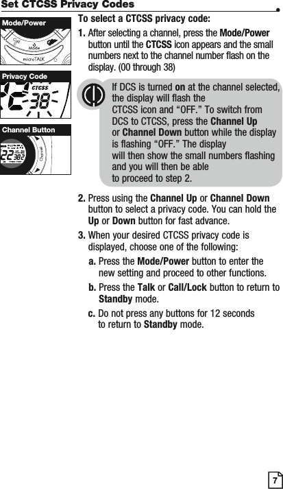 Set CTCSS Privacy Codes •To select a CTCSS privacy code:1. After selecting a channel, press the Mode/Powerbutton until the CTCSS icon appears and the small numbers next to the channel number flash on the display. (00 through 38)If DCS is turned on at the channel selected, the display will flash the CTCSS icon and “OFF.” To switch from DCS to CTCSS, press the Channel Upor Channel Down button while the display is flashing “OFF.” The display will then show the small numbers flashing and you will then be able to proceed to step 2.2. Press using the Channel Up or Channel Downbutton to select a privacy code. You can hold the Up or Down button for fast advance.3. When your desired CTCSS privacy code is displayed, choose one of the following:a. Press the Mode/Power button to enter the new setting and proceed to other functions.b. Press the Talk or Call/Lock button to return to Standby mode.c. Do not press any buttons for 12 seconds to return to Standby mode.7Privacy CodeMode/PowerScanChannel Button