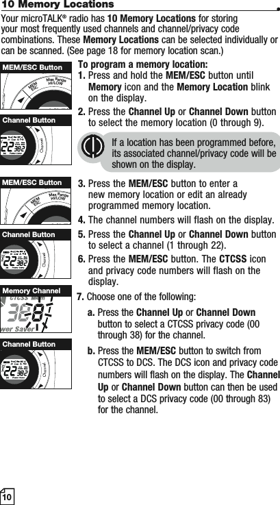 10 Memory Locations •Your microTALK® radio has 10 Memory Locations for storing your most frequently used channels and channel/privacy code combinations. These Memory Locations can be selected individually or can be scanned. (See page 18 for memory location scan.)To program a memory location:1. Press and hold the MEM/ESC button until Memory icon and the Memory Location blink on the display.2. Press the Channel Up or Channel Down button to select the memory location (0 through 9).If a location has been programmed before, its associated channel/privacy code will be shown on the display.3. Press the MEM/ESC button to enter a new memory location or edit an already programmed memory location.4. The channel numbers will flash on the display.5. Press the Channel Up or Channel Down button to select a channel (1 through 22).6. Press the MEM/ESC button. The CTCSS icon and privacy code numbers will flash on the display.7. Choose one of the following:a. Press the Channel Up or Channel Downbutton to select a CTCSS privacy code (00 through 38) for the channel.b. Press the MEM/ESC button to switch from CTCSS to DCS. The DCS icon and privacy code numbers will flash on the display. The ChannelUp or Channel Down button can then be used to select a DCS privacy code (00 through 83) for the channel.10MEMESCMaxRangeHI/LOWSMEM/ESC ButtonHI/LOWScanChannel ButtonMEMESCMaxRangeHI/LOWMEM/ESC ButtonMemory ChannelMSCHI/LOWScanChannel ButtonMSCHI/LOWScanChannel Button