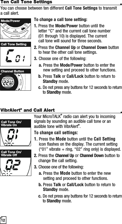 VibrAlert® and Call Alert •Your MicroTALK® radio can alert you to incoming signals by sounding an audible call tone or an audible tone with VibrAlert®.To change call settings:1. Press the Mode button until the Call Settingicon flashes on the display. The current setting (“01” vibrate + ring, “02” ring only) is displayed.2. Press the Channel Up or Channel Down button to change the call setting.3. Choose one of the following:a. Press the Mode button to enter the new setting and proceed to other functions.b. Press Talk or Call/Lock button to return to Standby mode.c. Do not press any buttons for 12 seconds to return to Standby mode.12Ten Call Tone Settings •You can choose between ten different Call Tone Settings to transmit a call alert. To change a call tone setting:1. Press the Mode/Power button until the letter “C” and the current call tone number (01 through 10) is displayed. The current call tone will sound for three seconds.2. Press the Channel Up or Channel Down button to hear the other call tone settings.3. Choose one of the following:a. Press the Mode/Power button to enter the new setting and proceed to other functions.b. Press Talk or Call/Lock button to return to Standby mode.c. Do not press any buttons for 12 seconds to return to Standby mode.Call Tone SettingMode/PowerMEMESCHI/LOWScanChannel ButtonCall Tone On/Vibrate OnCall Tone On/Vibrate Off