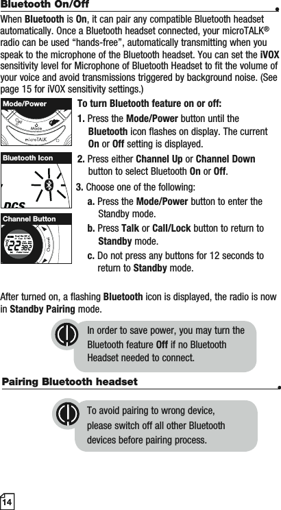 Pairing Bluetooth headset •   To avoid pairing to wrong device,    please switch off all other Bluetooth   devices before pairing process.14Bluetooth On/Off •When Bluetooth is On, it can pair any compatible Bluetooth headset automatically. Once a Bluetooth headset connected, your microTALK®radio can be used “hands-free”, automatically transmitting when you speak to the microphone of the Bluetooth headset. You can set the iVOXsensitivity level for Microphone of Bluetooth Headset to fit the volume of your voice and avoid transmissions triggered by background noise. (See page 15 for iVOX sensitivity settings.)To turn Bluetooth feature on or off:1. Press the Mode/Power button until the    Bluetooth icon flashes on display. The current    On or Off setting is displayed.2. Press either Channel Up or Channel Down button to select Bluetooth On or Off.                        3. Choose one of the following:a. Press the Mode/Power button to enter the        Standby mode.b. Press Talk or Call/Lock button to return to     Standby mode.c. Do not press any buttons for 12 seconds to                                 return to Standby mode.After turned on, a flashing Bluetooth icon is displayed, the radio is now in Standby Pairing mode.In order to save power, you may turn the Bluetooth feature Off if no BluetoothHeadset needed to connect.Bluetooth IconMode/PowerMEMESCHI/LOWScanChannel Button