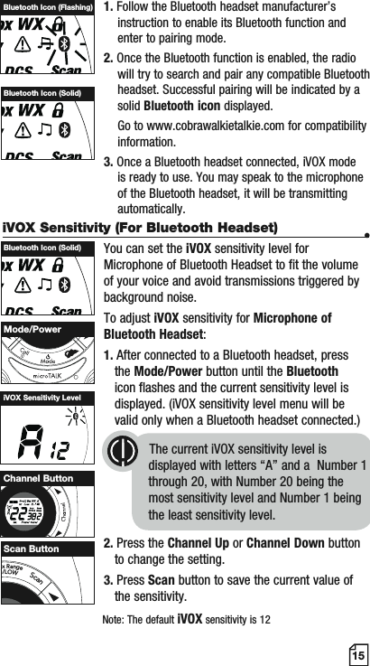 15iVOX Sensitivity (For Bluetooth Headset) •You can set the iVOX sensitivity level for Microphone of Bluetooth Headset to fit the volume of your voice and avoid transmissions triggered by background noise.To adjust iVOX sensitivity for Microphone of Bluetooth Headset:1. After connected to a Bluetooth headset, press    the Mode/Power button until the Bluetooth   icon flashes and the current sensitivity level is    displayed. (iVOX sensitivity level menu will be    valid only when a Bluetooth headset connected.)         The current iVOX sensitivity level is                                        displayed with letters “A” and a  Number 1                                      through 20, with Number 20 being the                                         most sensitivity level and Number 1 being                                         the least sensitivity level.2. Press the Channel Up or Channel Down button   to change the setting.3. Press Scan button to save the current value of    the sensitivity.1. Follow the Bluetooth headset manufacturer’s       instruction to enable its Bluetooth function and     enter to pairing mode.2. Once the Bluetooth function is enabled, the radio     will try to search and pair any compatible Bluetooth     headset. Successful pairing will be indicated by a     solid Bluetooth icon displayed.    Go to www.cobrawalkietalkie.com for compatibility     information.3. Once a Bluetooth headset connected, iVOX mode     is ready to use. You may speak to the microphone     of the Bluetooth headset, it will be transmitting     automatically.Bluetooth Icon (Flashing)Bluetooth Icon (Solid)Bluetooth Icon (Solid)iVOX Sensitivity LevelMode/PowerMEMESCHI/LOWScanChannel ButtonNote: The default iVOX sensitivity is 12axRangeI/LOWScanScan Button