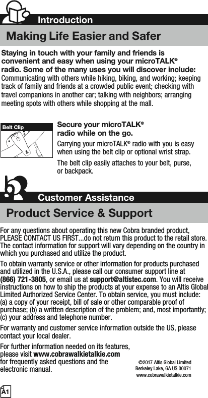 Staying in touch with your family and friends is convenient and easy when using your microTALK®radio. Some of the many uses you will discover include:Communicating with others while hiking, biking, and working; keeping track of family and friends at a crowded public event; checking with travel companions in another car; talking with neighbors; arranging meeting spots with others while shopping at the mall.Secure your microTALK®radio while on the go.Carrying your microTALK® radio with you is easy when using the belt clip or optional wrist strap. The belt clip easily attaches to your belt, purse, or backpack.A1Belt ClipFor any questions about operating this new Cobra branded product, PLEASE CONTACT US FIRST...do not return this product to the retail store. The contact information for support will vary depending on the country in which you purchased and utilize the product.To obtain warranty service or other information for products purchased and utilized in the U.S.A., please call our consumer support line at (866) 721-3805, or email us at support@altistec.com. You will receive instructions on how to ship the products at your expense to an Altis Global Limited Authorized Service Center. To obtain service, you must include: (a) a copy of your receipt, bill of sale or other comparable proof of purchase; (b) a written description of the problem; and, most importantly; (c) your address and telephone number.For warranty and customer service information outside the US, please contact your local dealer.For further information needed on its features,please visit www.cobrawalkietalkie.comfor frequently asked questions and theelectronic manual.©2016 Altis Global LimitedBerkeley Lake, GA US 30071www.cobrawalkietalkie.com7IntroductionMaking Life Easier and SaferCustomer AssistanceProduct Service &amp; Support