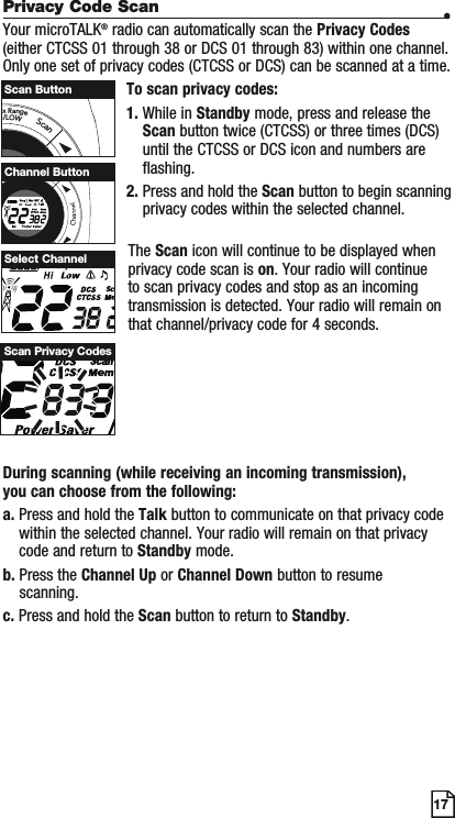 Privacy Code Scan •Your microTALK® radio can automatically scan the Privacy Codes(either CTCSS 01 through 38 or DCS 01 through 83) within one channel. Only one set of privacy codes (CTCSS or DCS) can be scanned at a time.To scan privacy codes:1. While in Standby mode, press and release the Scan button twice (CTCSS) or three times (DCS)until the CTCSS or DCS icon and numbers are flashing.2. Press and hold the Scan button to begin scanning privacy codes within the selected channel.17The Scan icon will continue to be displayed when privacy code scan is on. Your radio will continue to scan privacy codes and stop as an incoming transmission is detected. Your radio will remain on that channel/privacy code for 4 seconds. Select ChannelScan Privacy CodesaxRangeI/LOWScanScan ButtonMSCHI/LOWScanChannel ButtonDuring scanning (while receiving an incoming transmission), you can choose from the following:a. Press and hold the Talk button to communicate on that privacy code within the selected channel. Your radio will remain on that privacy code and return to Standby mode.b. Press the Channel Up or Channel Down button to resume scanning.c. Press and hold the Scan button to return to Standby.