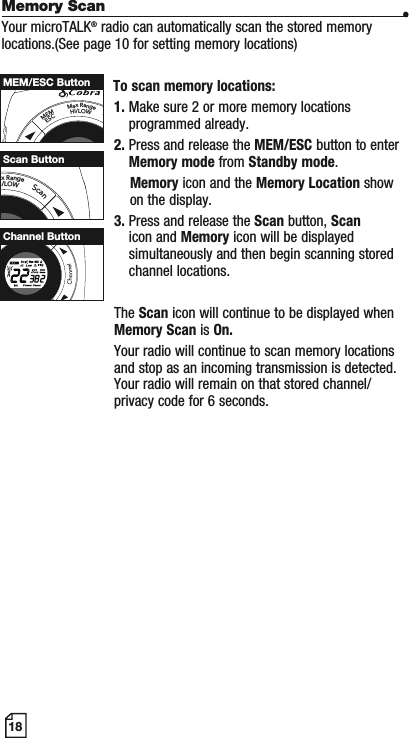 18Memory Scan •Your microTALK® radio can automatically scan the stored memory locations.(See page 10 for setting memory locations) To scan memory locations:1. Make sure 2 or more memory locations programmed already.2. Press and release the MEM/ESC button to enter Memory mode from Standby mode.Memory icon and the Memory Location show     on the display.3. Press and release the Scan button, Scanicon and Memory icon will be displayedsimultaneously and then begin scanning stored channel locations.The Scan icon will continue to be displayed when Memory Scan is On.Your radio will continue to scan memory locations and stop as an incoming transmission is detected. Your radio will remain on that stored channel/privacy code for 6 seconds.MEMESCMaxRangeHI/LOWSMEM/ESC ButtonaxRangeI/LOWScanScan ButtonMEMESCHI/LOWScanChannel Button