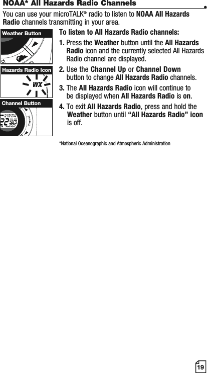 19Hazards Radio IconWScanChannel ButtonWeather ButtonNOAA* All Hazards Radio Channels •You can use your microTALK® radio to listen to NOAA All Hazards Radio channels transmitting in your area.To listen to All Hazards Radio channels:1. Press the Weather button until the All Hazards Radio icon and the currently selected All Hazards Radio channel are displayed.2. Use the Channel Up or Channel Downbutton to change All Hazards Radio channels.3. The All Hazards Radio icon will continue to be displayed when All Hazards Radio is on.4. To exit All Hazards Radio, press and hold the Weather button until “All Hazards Radio” icon is off.*National Oceanographic and Atmospheric Administration