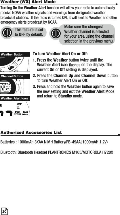 20Weather (WX) Alert Mode •Turning On the Weather Alert function will allow your radio to automatically receive NOAA weather signals and warnings from designated weather broadcast stations.  If the radio is turned ON, it will alert to Weather and other emergency alerts broadcast by NOAA. To turn Weather Alert On or Off:1. Press the Weather button twice until the Weather Alert icon   on the display. The current On or Off setting is displayed.2. Press the Channel Up and Channel Down button     to turn Weather Alert On or Off.3. Press and hold the Weather button again to save the new setting and exit the Weather Alert Modeand return to Standby mode. Weather ButtonWeather Alert IconThis feature is set to OFF by default.Make sure the strongest Weather channel is selected for your area using the channel selection in the previous menu. WScanChannel ButtonAuthorized Accessories List •Batteries : 1000mAh 3XAA NiMH Battery(FB-49AAJ1000mAH 1.2V)Bluetooth: Bluetooth Headset PLANTRONICS M165/MOTOROLA H720X