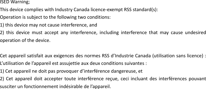 ISED Warning; This device complies with Industry Canada licence-exempt RSS standard(s): Operation is subject to the following two conditions: 1) this device may not cause interference, and   2) this device must accept any interference, including interference that may cause undesired operation of the device.  Cet appareil satisfait aux exigences des normes RSS d’Industrie Canada (utilisation sans licence) : L’utilisation de l’appareil est assujettie aux deux conditions suivantes : 1) Cet appareil ne doit pas provoquer d’interférence dangereuse, et 2) Cet appareil doit accepter toute interférence reçue, ceci incluant des interférences pouvant susciter un fonctionnement indésirable de l’appareil. 