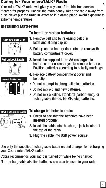 Caring for Your microTALK® Radio •Your microTALK® radio will give you years of trouble-free service if cared for properly. Handle the radio gently. Keep the radio away from dust. Never put the radio in water or in a damp place. Avoid exposure to extreme temperatures.Installing Batteries •                            To install or replace batteries:1. Remove belt clip by releasing belt clip latch and sliding clip up.2. Pull up on the battery door latch to remove the battery compartment cover.3. Insert the supplied three AA rechargeable batteries or non-rechargeable alkaline batteries. Position batteries according to polarity markings.4. Replace battery compartment cover and belt clip.• Do not attempt to charge alkaline batteries.• Do not mix old and new batteries.• Do not mix alkaline, standard (carbon-zinc), or rechargeable (Ni-Cd, Ni-MH, etc.) batteries.To charge batteries in radio:1. Check to see that the batteries have been inserted properly. 2. Insert the cable into the charge jack located at the top of the radio. 3. Plug the cable into USB power source.Use only the supplied rechargeable batteries and charger for recharging your Cobra microTALK® radio.Cobra recommends your radio is turned off while being charged.Non-rechargeable alkaline batteries can also be used in your radio.Remove Belt ClipPull Up Lock LatchInsert Batteries1Radio Charger Jack