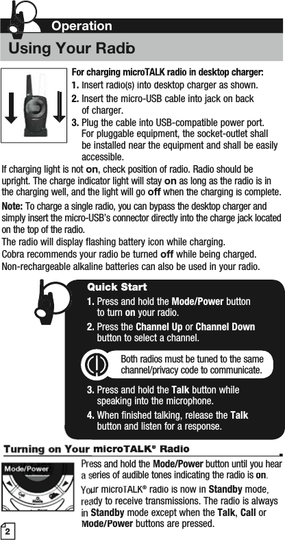 2microTALK®KK Radio••ess and hold the Mode/Power button until you hear rseries of audible tones indicating the radio is on.ur microTALK®radio is now inStandby mode,ady to receive transmissions. The radio is always Standbymode except when the Talk,Call or Mode/Powerbuttons are pressed.Quick Start1. Press and hold the Mode/Power button to turn on your radio.2. Press the Channel Up or Channel Downbutton to select a channel.Both radios must be tuned to the samechannel/privacy code to communicate.3. Press and hold the Talk button while speaking into the microphone.4. When finished talking, release the Talkbutton and listen for a response.Mode/Power1.Insert radio(s) into desktop charger as shown.2.Insert the micro-USB cable into jack on back of charger.3.Plug the cable into USB-compatible power port.For pluggable equipment, the socket-outlet shallbe installed near the equipment and shall be easilyaccessible.If charging light is not on, check position of radio. Radio should be upright. The charge indicator light will stayon as long as the radio is in the charging well, and the light will gooff when the charging is complete.fNote:To charge a single radio, you can bypass the desktop charger andsimply insert the micro-USB’s connector directly into the charge jack locatedon the top of the radio.The radio will display flashing battery icon while charging.Cobra recommends your radio be turnedoffwhile being charged.Non-rechargeable alkaline batteries can also be used in your radio.OperationUsing Your Radio