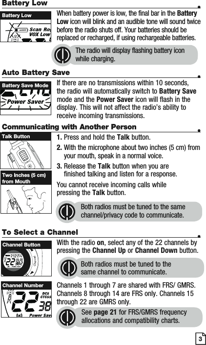 Battery Low    •    When battery power is low, the final bar in the Battery Low icon will blink and an audible tone will sound twice before the radio shuts off. Your batteries should be replaced or recharged, if using rechargeable batteries. Auto Battery Save    •If there are no transmissions within 10 seconds, the radio will automatically switch to Battery Save mode and the Power Saver icon will flash in the display. This will not affect the radio’s ability to receive incoming transmissions.Communicating with Another Person •1. Press and hold the Talk button.2. With the microphone about two inches (5 cm) from your mouth, speak in a normal voice.3. Release the Talk button when you are finished talking and listen for a response.You cannot receive incoming calls while pressing the Talk button.Both radios must be tuned to the same channel/privacy code to communicate.3Battery LowBattery Save ModeTalk ButtonTwo Inches (5 cm) from MouthTo Select a Channel    •With the radio on, select any of the 22 channels by pressing the Channel Up or Channel Down button. Both radios must be tuned to the same channel to communicate.Channels 1 through 7 are shared with FRS/ GMRS. Channels 8 through 14 are FRS only. Channels 15 through 22 are GMRS only.See page 21 for FRS/GMRS frequency allocations and compatibility charts.MESCScanChannel ButtonChannel NumberThe radio will display flashing battery icon while charging.