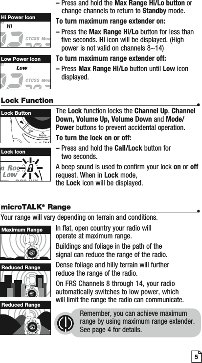 – Press and hold the Max Range Hi/Lo button or   change channels to return to Standby mode.To turn maximum range extender on:–Press the Max Range Hi/Lo button for less than five seconds. Hi icon will be displayed. (High power is not valid on channels 8~14)To turn maximum range extender off:–Press Max Range Hi/Lo button until Low icon displayed.Lock Function •The Lock function locks the Channel Up, Channel Down, Volume Up, Volume Down and Mode/Power buttons to prevent accidental operation. To turn the lock on or off:–  Press and hold the Call/Lock button for two seconds.A beep sound is used to confirm your lock on or off request. When in Lock mode,the Lock icon will be displayed.5Lock IconLock ButtonHi Power IconLow Power IconmicroTALK® Range •Your range will vary depending on terrain and conditions.In flat, open country your radio will operate at maximum range.Buildings and foliage in the path of the signal can reduce the range of the radio.Dense foliage and hilly terrain will further reduce the range of the radio.On FRS Channels 8 through 14, your radio automatically switches to low power, which will limit the range the radio can communicate.Remember, you can achieve maximum range by using maximum range extender. See page 4 for details.Maximum RangeReduced RangeReduced Range