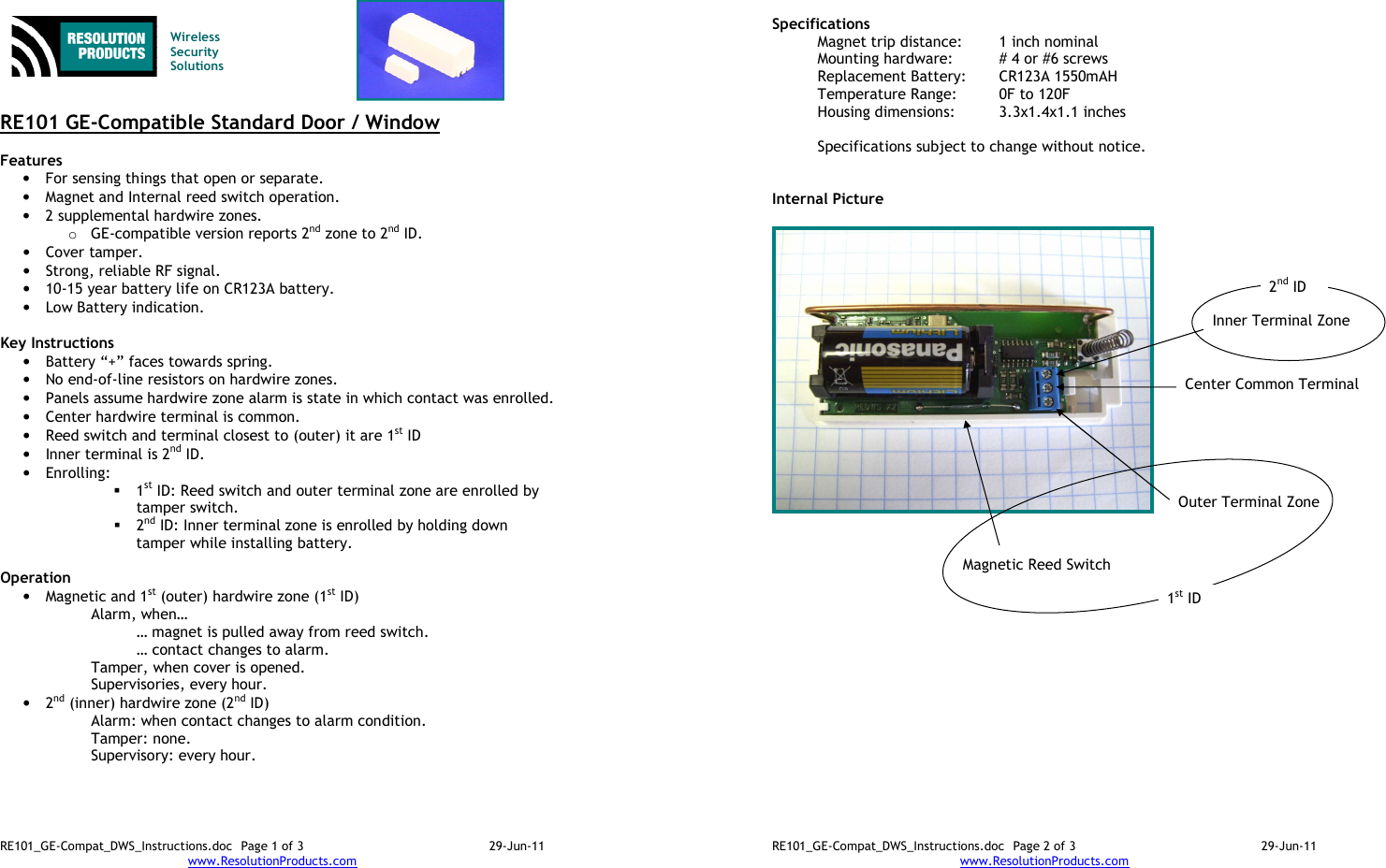 RE101_GE-Compat_DWS_Instructions.doc  Page 1 of 3  29-Jun-11 www.ResolutionProducts.com    Wireless  Security  Solutions   RE101 GE-Compatible Standard Door / Window  Features  • For sensing things that open or separate. • Magnet and Internal reed switch operation. • 2 supplemental hardwire zones. o GE-compatible version reports 2nd zone to 2nd ID. • Cover tamper. • Strong, reliable RF signal. • 10-15 year battery life on CR123A battery. • Low Battery indication.  Key Instructions • Battery “+” faces towards spring. • No end-of-line resistors on hardwire zones. • Panels assume hardwire zone alarm is state in which contact was enrolled. • Center hardwire terminal is common. • Reed switch and terminal closest to (outer) it are 1st ID • Inner terminal is 2nd ID.  • Enrolling:    1st ID: Reed switch and outer terminal zone are enrolled by tamper switch.  2nd ID: Inner terminal zone is enrolled by holding down tamper while installing battery.  Operation  • Magnetic and 1st (outer) hardwire zone (1st ID) Alarm, when… … magnet is pulled away from reed switch. … contact changes to alarm. Tamper, when cover is opened. Supervisories, every hour. • 2nd (inner) hardwire zone (2nd ID) Alarm: when contact changes to alarm condition. Tamper: none. Supervisory: every hour.  RE101_GE-Compat_DWS_Instructions.doc  Page 2 of 3  29-Jun-11 www.ResolutionProducts.com  Specifications   Magnet trip distance:  1 inch nominal Mounting hardware:  # 4 or #6 screws Replacement Battery:  CR123A 1550mAH Temperature Range:  0F to 120F Housing dimensions:  3.3x1.4x1.1 inches  Specifications subject to change without notice.   Internal Picture   Outer Terminal Zone Center Common Terminal Inner Terminal Zone 2nd ID Magnetic Reed Switch 1st ID 