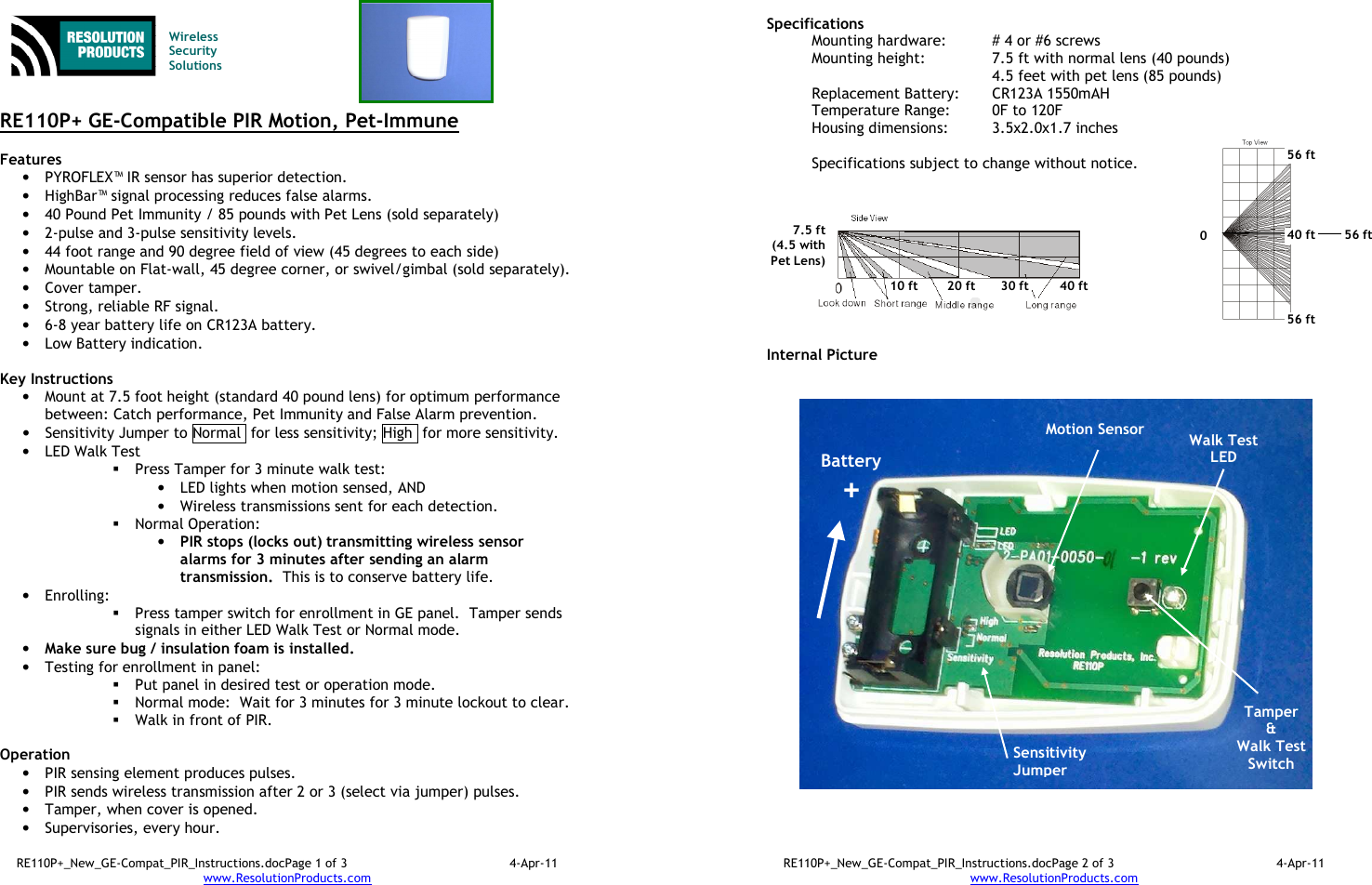 RE110P+_New_GE-Compat_PIR_Instructions.docPage 1 of 3  4-Apr-11 www.ResolutionProducts.com    Wireless  Security  Solutions   RE110P+ GE-Compatible PIR Motion, Pet-Immune  Features  • PYROFLEX™ IR sensor has superior detection. • HighBar™ signal processing reduces false alarms. • 40 Pound Pet Immunity / 85 pounds with Pet Lens (sold separately) • 2-pulse and 3-pulse sensitivity levels. • 44 foot range and 90 degree field of view (45 degrees to each side) • Mountable on Flat-wall, 45 degree corner, or swivel/gimbal (sold separately). • Cover tamper. • Strong, reliable RF signal. • 6-8 year battery life on CR123A battery. • Low Battery indication.  Key Instructions • Mount at 7.5 foot height (standard 40 pound lens) for optimum performance between: Catch performance, Pet Immunity and False Alarm prevention. • Sensitivity Jumper to Normal  for less sensitivity; High  for more sensitivity. • LED Walk Test  Press Tamper for 3 minute walk test: • LED lights when motion sensed, AND  • Wireless transmissions sent for each detection.  Normal Operation:   • PIR stops (locks out) transmitting wireless sensor alarms for 3 minutes after sending an alarm transmission.  This is to conserve battery life. • Enrolling:    Press tamper switch for enrollment in GE panel.  Tamper sends signals in either LED Walk Test or Normal mode. • Make sure bug / insulation foam is installed. • Testing for enrollment in panel:  Put panel in desired test or operation mode.  Normal mode:  Wait for 3 minutes for 3 minute lockout to clear.  Walk in front of PIR.  Operation  • PIR sensing element produces pulses.   • PIR sends wireless transmission after 2 or 3 (select via jumper) pulses. • Tamper, when cover is opened. • Supervisories, every hour. RE110P+_New_GE-Compat_PIR_Instructions.docPage 2 of 3  4-Apr-11 www.ResolutionProducts.com  Specifications   Mounting hardware:  # 4 or #6 screws Mounting height:  7.5 ft with normal lens (40 pounds) 4.5 feet with pet lens (85 pounds) Replacement Battery:  CR123A 1550mAH Temperature Range:  0F to 120F Housing dimensions:  3.5x2.0x1.7 inches  Specifications subject to change without notice.           Internal Picture  Walk Test LED Sensitivity Jumper 7.5 ft (4.5 with Pet Lens) 10 ft 20 ft 30 ft 40 ft Battery + Motion Sensor  Tamper &amp; Walk Test Switch  0 56 ft 56 ft 56 ft 40 ft 