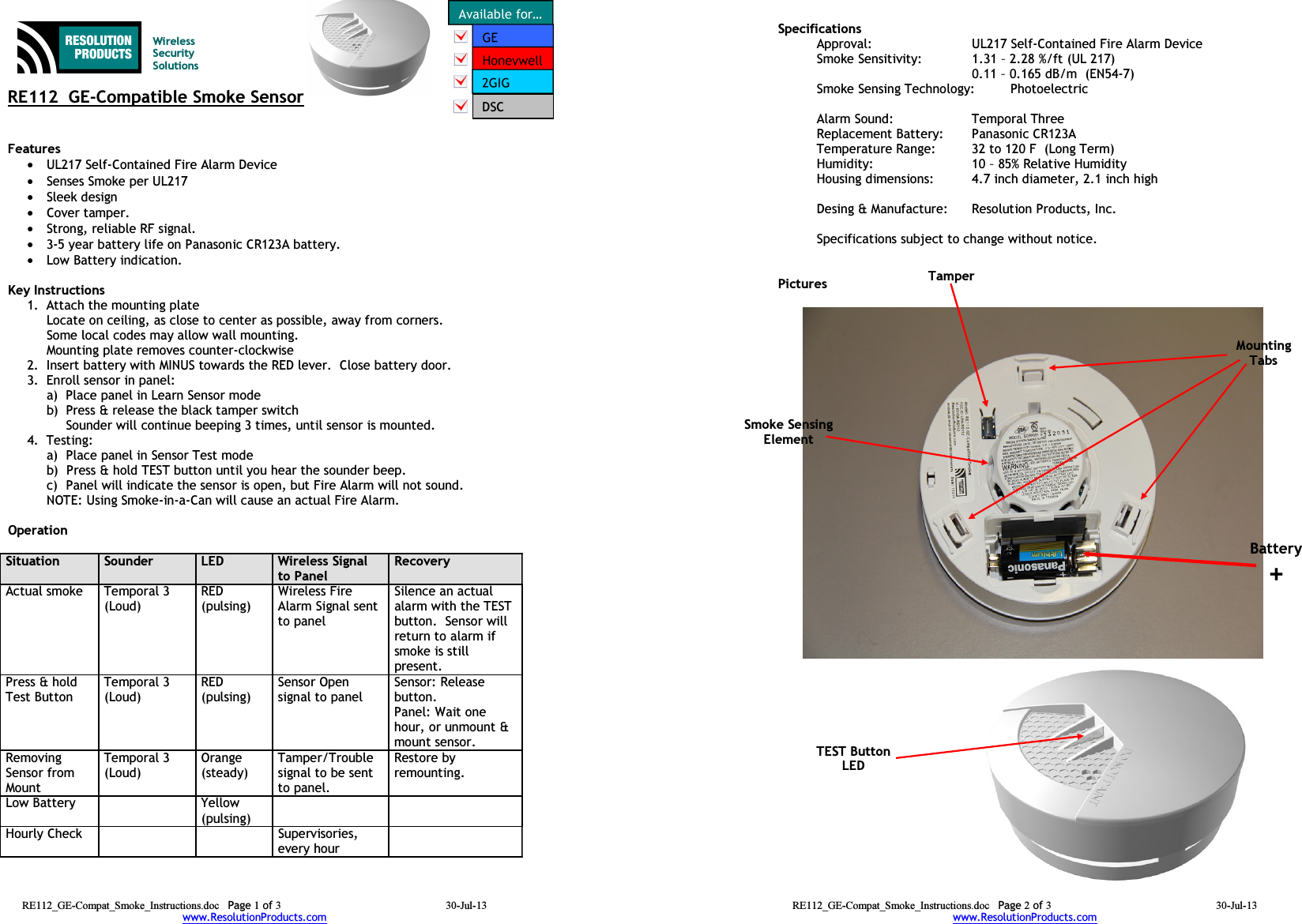 RE112  GE-Compatible Smoke SensorFeatures •UL217 Self-Contained Fire Alarm Device•Senses Smoke per UL217•Sleek design•Cover tamper.•Strong, reliable RF signal.•3-5 year battery life on Panasonic CR123A battery.•Low Battery indication.Key Instructions1. Attach the mounting plateLocate on ceiling, as close to center as possible, away from corners.  Some local codes may allow wall mounting.Mounting plate removes counter-clockwise2. Insert battery with MINUS towards the RED lever.  Close battery door.3. Enroll sensor in panel:a) Place panel in Learn Sensor modeb) Press &amp; release the black tamper switchSounder will continue beeping 3 times, until sensor is mounted.4. Testing:   a)  Place panel in Sensor Test modeb)  Press &amp; hold TEST button until you hear the sounder beep.  c) Panel will indicate the sensor is open, but Fire Alarm will not sound.NOTE: Using Smoke-in-a-Can will cause an actual Fire Alarm.Operation Situation Sounder LED Wireless Signal to PanelRecoveryActual smoke Temporal 3 (Loud)RED(pulsing)Wireless Fire Alarm Signal sent to panelSilence an actual alarm with the TEST button.  Sensor will return to alarm if smoke is still present.Press &amp; hold Test ButtonTemporal 3(Loud)RED(pulsing)Sensor Open signal to panelSensor: Release button.Panel: Wait one hour, or unmount &amp; mount sensor.Removing Sensor from MountTemporal 3(Loud)Orange (steady)Tamper/Trouble signal to be sent to panel.Restore by remounting.Low Battery Yellow(pulsing)Hourly Check Supervisories, every hourRE112_GE-Compat_Smoke_Instructions.doc Page 1 of 3 30-Jul-13www.ResolutionProducts.comWireless Security SolutionsDSCSpecifications  Approval: UL217 Self-Contained Fire Alarm DeviceSmoke Sensitivity:   1.31 – 2.28 %/ft (UL 217)0.11 – 0.165 dB/m  (EN54-7)Smoke Sensing Technology: PhotoelectricHeat Alarm Point: 135 – 149 F  (UL 521)Alarm Sound: Temporal ThreeReplacement Battery: Panasonic CR123ATemperature Range: 32 to 120 F  (Long Term)Humidity: 10 – 85% Relative HumidityHousing dimensions: 4.7 inch diameter, 2.1 inch highDesing &amp; Manufacture:  Resolution Products, Inc.Specifications subject to change without notice.PicturesRE112_GE-Compat_Smoke_Instructions.doc Page 2 of 3 30-Jul-13www.ResolutionProducts.comTEST ButtonLEDBattery+Smoke Sensing ElementMounting TabsTamper