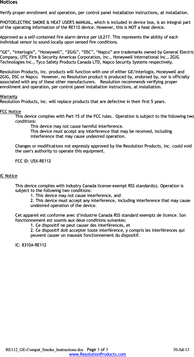 NoticesVerify proper enrollment and operation, per control panel installation instructions, at installation.PHOTOELECTRIC SMOKE &amp; HEAT USER&apos;S MANUAL, which is included in device box, is an integral part of the operating information of the RE112 device. However, this is NOT a heat device.Approved as a self-contained fire alarm device per UL217. This represents the ability of each individual sensor to sound locally upon sensed fire conditions.“GE”, “Interlogix”, “Honeywell”, “2GIG”, “DSC”, “Napco” are trademarks owned by General Electric Company, UTC Fire &amp; Security Americas Corporation, Inc., Honeywell International Inc., 2GIG Technologies Inc., Tyco Safety Products Canada LTD, Napco Security Systems respectively.  Resolution Products, Inc. products will function with one of either GE/Interlogix, Honeywell and 2GIG, DSC or Napco.  However, no Resolution product is produced by, endorsed by, nor is officially associated with any of these other manufacturers.   Resolution recommends verifying proper enrollment and operation, per control panel installation instructions, at installation.WarrantyResolution Products, Inc. will replace products that are defective in their first 5 years.FCC NoticeThis device complies with Part 15 of the FCC rules.  Operation is subject to the following two conditions:This device may not cause harmful interference.This device must accept any interference that may be received, including interference that may cause undesired operation. Changes or modifications not expressly approved by the Resolution Products, Inc. could void the user&apos;s authority to operate this equipment.FCC ID: U5X-RE112IC NoticeThis device complies with Industry Canada license-exempt RSS standard(s). Operation is subject to the following two conditions:1. This device may not cause interference, and 2. This device must accept any interference, including interference that may cause undesired operation of the device. Cet appareil est conforme avec d’Industrie Canada RSS standard exempts de licence. Son fonctionnement est soumis aux deux conditions suivantes:1. Ce dispositif ne peut causer des interférences, et2. Ce dispositif doit accepter toute interférence, y compris les interférences qui peuvent causer un mauvais fonctionnement du dispositif.IC: 8310A-RE112 RE112_GE-Compat_Smoke_Instructions.doc Page 3 of 3 30-Jul-13www.ResolutionProducts.com