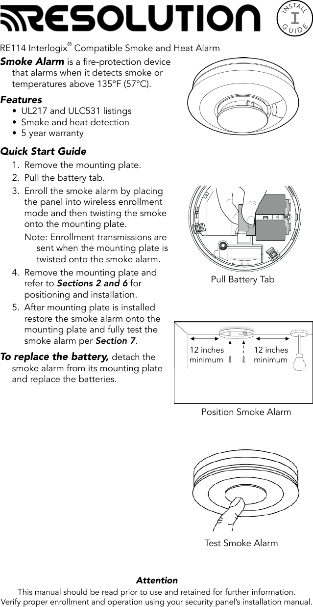 INSTALLGUIDEISmoke Alarm is a fire-protection device that alarms when it detects smoke or temperatures above 135°F (57°C).Features•  UL217 and ULC531 listings•  Smoke and heat detection•  5 year warrantyQuick Start Guide 1.  Remove the mounting plate.2.  Pull the battery tab.3.  Enroll the smoke alarm by placing the panel into wireless enrollment mode and then twisting the smoke onto the mounting plate.Note: Enrollment transmissions are sent when the mounting plate is twisted onto the smoke alarm.4.  Remove the mounting plate and refer to Sections 2 and 6 for positioning and installation.5.  After mounting plate is installed restore the smoke alarm onto the mounting plate and fully test the smoke alarm per Section 7. To replace the battery, detach the smoke alarm from its mounting plate and replace the batteries.  Attention  This manual should be read prior to use and retained for further information.Verify proper enrollment and operation using your security panel’s installation manual.Test Smoke AlarmPull Battery TabPosition Smoke Alarm12 inchesminimum12 inchesminimumRE114 Interlogix® Compatible Smoke and Heat Alarm