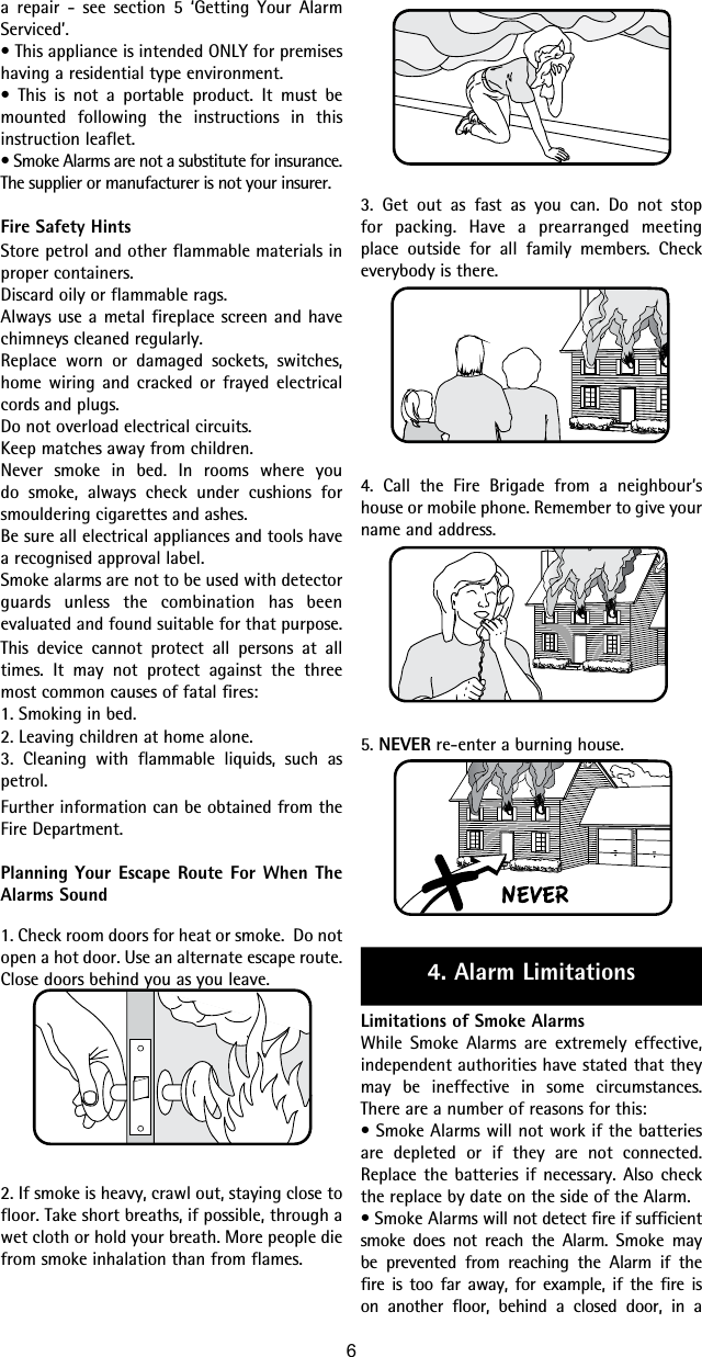 3. Get out as fast as you can. Do not stop for packing. Have a prearranged meeting place outside for all family members. Check everybody is there.4. Call the Fire Brigade from a neighbour’s house or mobile phone. Remember to give your name and address.5. NEVER re-enter a burning house.4. Alarm LimitationsLimitations of Smoke AlarmsWhile Smoke Alarms are extremely effective, independent authorities have stated that they may be ineffective in some circumstances. There are a number of reasons for this:• Smoke Alarms will not work if the batteries are depleted or if they are not connected.  Replace the batteries if necessary. Also check the replace by date on the side of the Alarm.• Smoke Alarms will not detect fire if sufficient smoke does not reach the Alarm. Smoke may be prevented from reaching the Alarm if the fire is too far away, for example, if the fire is on another floor, behind a closed door, in a a repair - see section 5 ‘Getting Your Alarm Serviced’.• This appliance is intended ONLY for premises having a residential type environment.• This is not a portable product. It must be mounted following the instructions in this instruction leaflet.• Smoke Alarms are not a substitute for insurance. The supplier or manufacturer is not your insurer.Fire Safety HintsStore petrol and other flammable materials in proper containers.Discard oily or flammable rags.Always use a metal fireplace screen and have chimneys cleaned regularly.Replace worn or damaged sockets, switches, home wiring and cracked or frayed electrical cords and plugs.Do not overload electrical circuits.Keep matches away from children.Never smoke in bed. In rooms where you do smoke, always check under cushions for smouldering cigarettes and ashes.Be sure all electrical appliances and tools have a recognised approval label.Smoke alarms are not to be used with detector guards unless the combination has been evaluated and found suitable for that purpose.This device cannot protect all persons at all times. It may not protect against the three most common causes of fatal fires:1. Smoking in bed.2. Leaving children at home alone.3. Cleaning with flammable liquids, such as petrol.Further information can be obtained from the Fire Department.Planning Your Escape Route For When The Alarms Sound1. Check room doors for heat or smoke.  Do not open a hot door. Use an alternate escape route. Close doors behind you as you leave.2. If smoke is heavy, crawl out, staying close to floor. Take short breaths, if possible, through a wet cloth or hold your breath. More people die from smoke inhalation than from flames.6