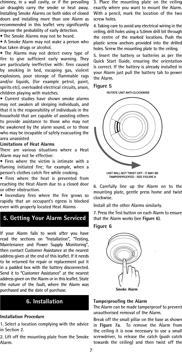 chimney, in a wall cavity, or if the prevailing air draughts carry the smoke or heat away.  Installing Smoke Alarms on both sides of closed doors and installing more than one Alarm as recommended in this leaflet very significantly improve the probability of early detection.• The Smoke Alarms may not be heard.• A Smoke Alarm may not wake a person who has taken drugs or alcohol.• The Alarms may not detect every type of fire to give sufficient early warning. They are particularly ineffective with: fires caused by smoking in bed, escaping gas, violent explosions, poor storage of flammable rags and/or liquids, (for example petrol, paint, spirits etc), overloaded electrical circuits, arson, children playing with matches.• Current studies have shown smoke alarms may not awaken all sleeping individuals, and that it is the responsibility of individuals in the household that are capable of assisting others to provide assistance to those who may not be awakened by the alarm sound, or to those who may be incapable of safely evacuating the area unassistedLimitations of Heat AlarmsThere are various situations where a Heat Alarm may not be effective:• Fires where the victim is intimate with a flaming initiated fire; for example, when a person’s clothes catch fire while cooking.• Fires where the heat is prevented from reaching the Heat Alarm due to a closed door or other obstruction.• Incendiary fires where the fire grows so rapidly that an occupant’s egress is blocked even with properly located Heat Alarms5. Getting Your Alarm ServicedIf your Alarm fails to work after you have read the sections on “Installation”, “Testing, Maintenance and Power Supply Monitoring”, then contact Customer Assistance at the nearest address given at the end of this leaflet. If it needs to be returned for repair or replacement put it in a padded box with the battery disconnected. Send it to “Customer Assistance” at the nearest address given on the Alarm or in this leaflet. State the nature of the fault, where the Alarm was purchased and the date of purchase.6. InstallationInstallation Procedure1. Select a location complying with the advice in Section 2.2. Lift off the mounting plate from the Smoke Alarm.3. Place the mounting plate on the ceiling exactly where you want to mount the Alarm. With a pencil, mark the location of the two screw holes.4. Taking care to avoid any electrical wiring in the ceiling, drill holes using a 5.0mm drill bit through the centre of the marked locations. Push the plastic screw anchors provided into the drilled holes. Screw the mounting plate to the ceiling.5. Insert the battery or batteries as per the Quick Start Guide, ensuring the orientation is correct. If the battery is already installed in your Alarm just pull the battery tab to power the Alarm.Figure 5ROTATE UNIT ANTI-CLOCKWISEUNIT WILL NOT TWIST OFF - IT MAY BETAMPERPROOFED - SEE FIGURE 86. Carefully line up the Alarm on to the mounting plate, gentle press home and twist clockwise. Install all the other Alarms similarly.7. Press the Test button on each Alarm to ensure that the Alarm works (see Figure 6).  Figure 6Smoke AlarmTamperproofing the AlarmThe Alarm can be made tamperproof to prevent unauthorised removal of the Alarm.Break off the small pillar on the base as shown in  Figure 7a.  To remove the Alarm from the ceiling it is now necessary to use a small screwdriver, to release the catch (push catch towards the ceiling) and then twist off the 7