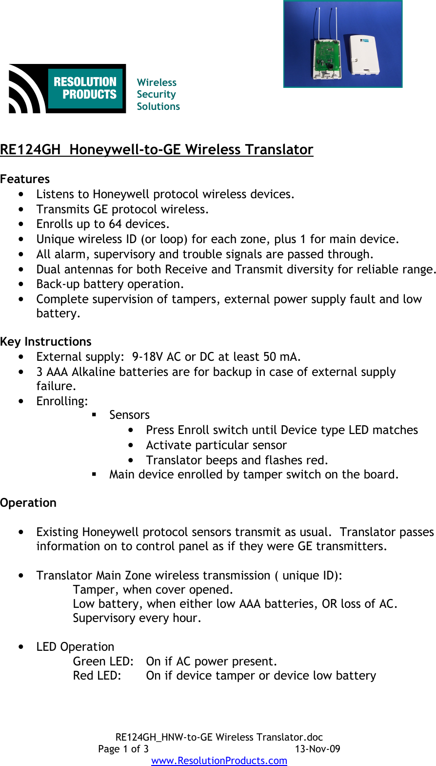 Wireless Security SolutionsRE124GH  Honeywell-to-GE Wireless TranslatorFeatures•Listens to Honeywell protocol wireless devices.•Transmits GE protocol wireless.•Enrolls up to 64 devices.•Unique wireless ID (or loop) for each zone, plus 1 for main device.•All alarm, supervisory and trouble signals are passed through.•Dual antennas for both Receive and Transmit diversity for reliable range.•Back-up battery operation.•Complete supervision of tampers, external power supply fault and low battery.Key Instructions•External supply:  9-18V AC or DC at least 50 mA.•3 AAA Alkaline batteries are for backup in case of external supply failure. •Enrolling:Sensors•Press Enroll switch until Device type LED matches •Activate particular sensor•Translator beeps and flashes red.Main device enrolled by tamper switch on the board.Operation•Existing Honeywell protocol sensors transmit as usual.  Translator passes information on to control panel as if they were GE transmitters.•Translator Main Zone wireless transmission ( unique ID):Tamper, when cover opened.Low battery, when either low AAA batteries, OR loss of AC.Supervisory every hour.•LED OperationGreen LED: On if AC power present.Red LED: On if device tamper or device low batteryRE124GH_HNW-to-GE Wireless Translator.docPage 1 of 3 13-Nov-09www.ResolutionProducts.com