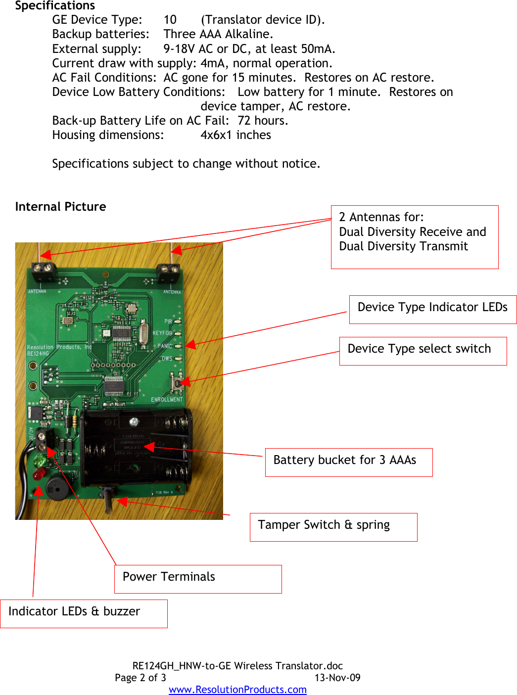 SpecificationsGE Device Type: 10 (Translator device ID).Backup batteries: Three AAA Alkaline.External supply:   9-18V AC or DC, at least 50mA.Current draw with supply: 4mA, normal operation.AC Fail Conditions: AC gone for 15 minutes.  Restores on AC restore.Device Low Battery Conditions: Low battery for 1 minute.  Restores on device tamper, AC restore.Back-up Battery Life on AC Fail:  72 hours.Housing dimensions: 4x6x1 inchesSpecifications subject to change without notice.Internal PictureRE124GH_HNW-to-GE Wireless Translator.docPage 2 of 3 13-Nov-09www.ResolutionProducts.comDevice Type select switchPower TerminalsTamper Switch &amp; springDevice Type Indicator LEDsBattery bucket for 3 AAAsIndicator LEDs &amp; buzzer2 Antennas for:Dual Diversity Receive and Dual Diversity Transmit